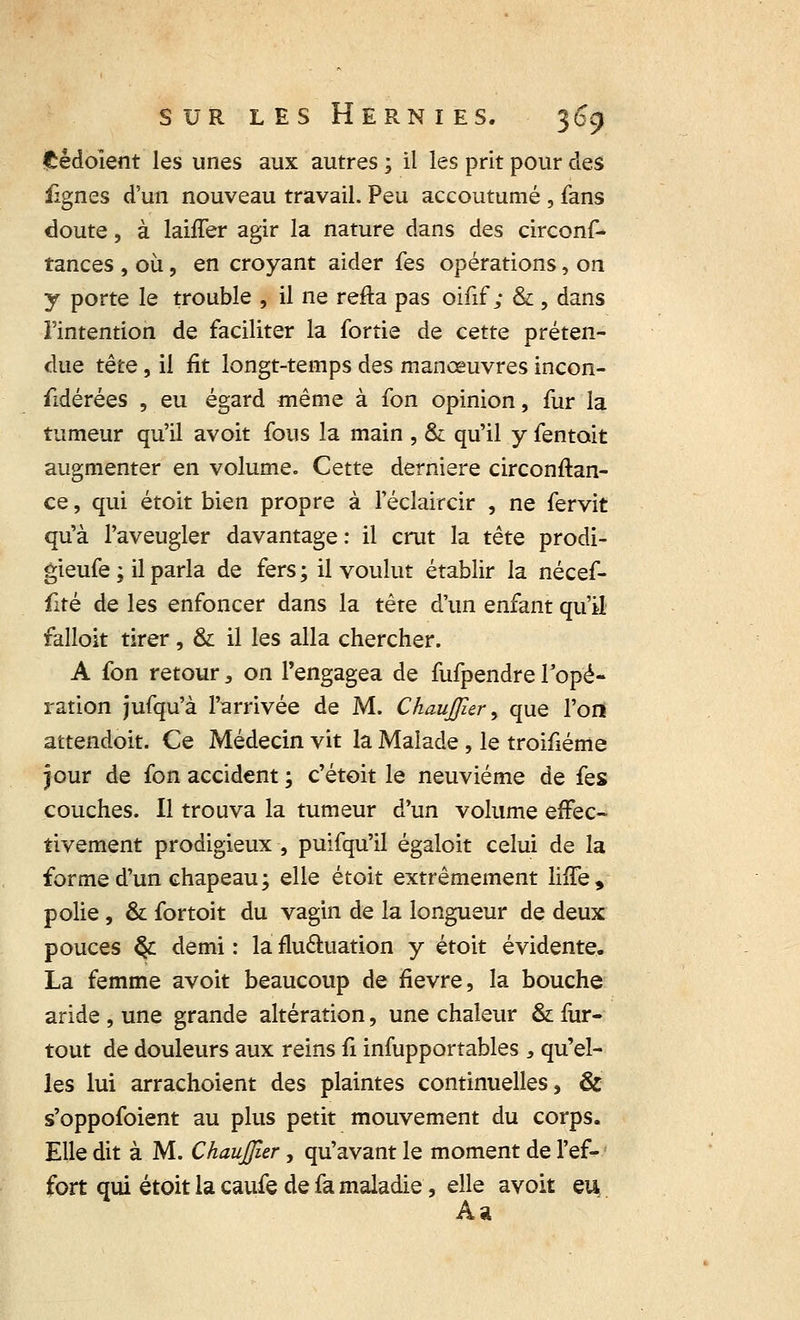 ftédoient les unes aux autres ; il les prit pour des fignes d'un nouveau travail. Peu accoutumé , fans doute, à laiffer agir la nature dans des circonf- tances , où, en croyant aider fes opérations, on y porte le trouble , il ne refta pas oifif ; & , dans l'intention de faciliter la fortie de cette préten- due tëtc, il fit longt-temps des manœuvres incon- sidérées , eu égard même à fon opinion, fur la tumeur qu'il avoit fous la main , & qu'il y fentoit augmenter en volume. Cette dernière circonftan- ce, qui étoit bien propre à l'éclaircir , ne fervit qu'à l'aveugler davantage: il crut la tête prodi- gieufe ; il parla de fers ; il voulut établir la nécef- fité de les enfoncer dans la tête d'un enfant qu'il falloit tirer, & il les alla chercher. A fon retour, on l'engagea de fufpendre Topé- ration jufqu'à l'arrivée de M. Chauffîer, que l'on attendoit. Ce Médecin vit la Malade , le troifiéme jour de (on accident ; c'étoit le neuvième de fes couches. Il trouva la tumeur d'un volume effec- tivement prodigieux , puifqu'il égaloit celui de la for me d'un chapeau; elle étoit extrêmement lnTe, polie, & fortoit du vagin de la longueur de deux pouces §L demi : la fluctuation y étoit évidente. La femme avoit beaucoup de fièvre, la bouche aride , une grande altération, une chaleur & fur- tout de douleurs aux reins fi infupportables , qu'el- les lui arrachoient des plaintes continuelles, & s'oppofoient au plus petit mouvement du corps. Elle dit à M. ChauJJîer , qu'avant le moment de l'ef- fort qui étoit la caufe de fa maladie, elle avoit eu Aa