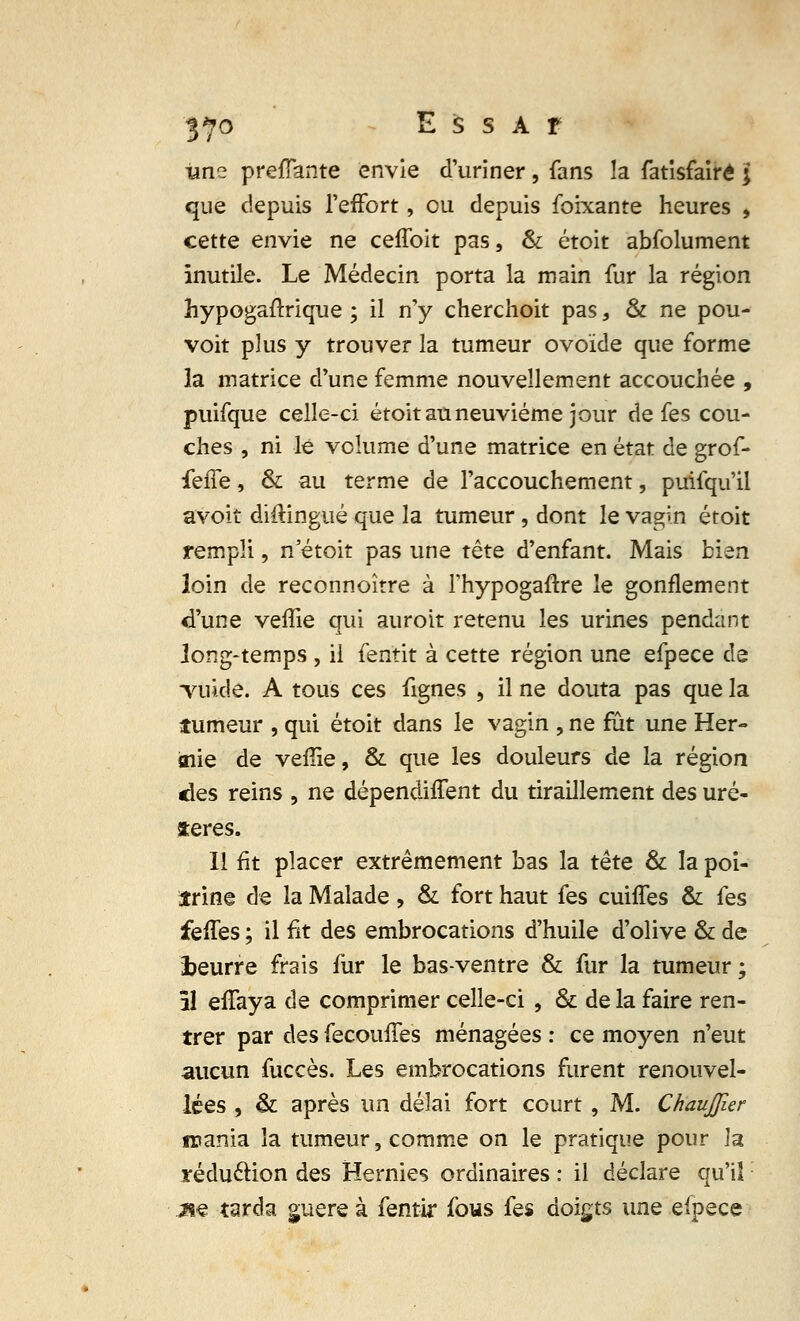 -une prenante envie d'uriner, fans la fatisfairé ; que depuis l'effort, ou depuis foixante heures , cette envie ne ceffoit pas, & étoit abfolument inutile. Le Médecin porta la main fur la région hypogaftrique ; il n'y cherchoit pas, & ne pou- voit plus y trouver la tumeur ovoïde que forme îa matrice d'une femme nouvellement accouchée , puifque celle-ci étoit au neuvième jour de fes cou- ches , ni le volume d'une matrice en état de grof- feffe, & au terme de l'accouchement, puifqu'il avoit diftingué que la tumeur, dont le vagin étoit rempli, n'étoit pas une tête d'enfant. Mais bien loin de reconnoître à fhypogaftre le gonflement d'une veflie qui auroit retenu les urines pendant long-temps , il fentit à cette région une efpece de Tuide. A tous ces fignes , il ne douta pas que la tumeur , qui étoit dans le vagin , ne fut une Her- «lie de veffie, & que les douleurs de la région des reins , ne dépendirent du tiraillement des ure- tères. Il fit placer extrêmement bas la tête & la poi- trine de la Malade, & fort haut fes cuiffes & fes feffes ; il fit des embrocations d'huile d'olive & de freurre frais fur le bas-ventre & fur la tumeur; 51 efTaya de comprimer celle-ci , & de la faire ren- trer par des fecoiuTes ménagées : ce moyen n'eut aucun fuccès. Les embrocations furent renouvel- lées , & après un délai fort court , M. ChauJJier mania la tumeur, comme on le pratique pour la réduction des Hernies ordinaires : il déclare qu'il j&ç tarda guère à fentir fous fes doigts une efpece
