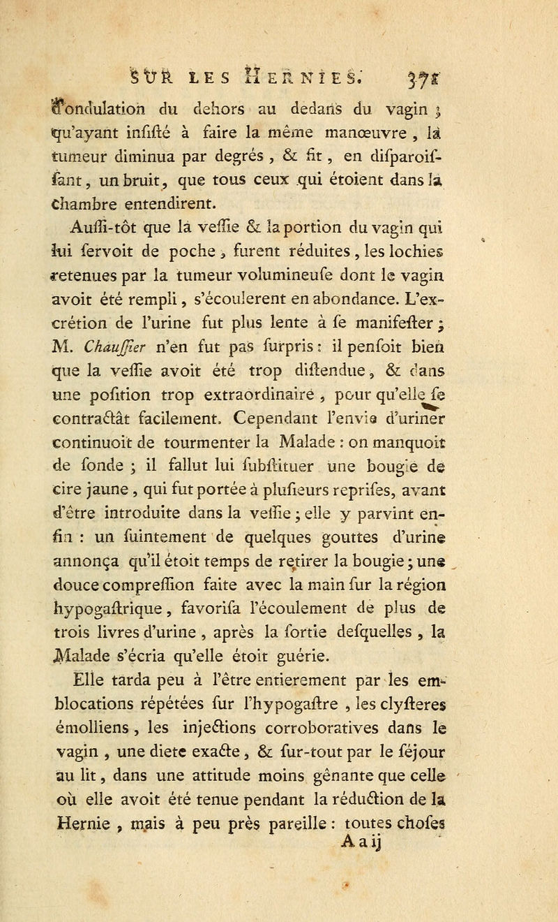 ^ondulation du dehors au dedans du vagin ; Qu'ayant infifté à faire la même manœuvre , là tumeur diminua par degrés , & fit, en difparoif- fant, un bruit, que tous ceux qui étoient dans la Chambre entendirent. Auffi-tôt que là veffie & la portion du vagin qui lui fervoit de poche 3 furent réduites, les lochies retenues par la tumeur volumineufe dont le vagin avoit été rempli, s'écoulèrent en abondance. L'ex- crétion de l'urine fut plus lente à fe manifefter ; M. Chaujjler n'en fut pas furpris 1 il penfoit bien que la veffie avoit été trop diilendue, & dans une pofition trop extraordinaire , pour qu'elle fe contractât facilement. Cependant l'envia d'uriner continuoit de tourmenter la Malade : on manquoit de fonde ; il fallut lui fubflituer une bougie de cire jaune , qui fut portée à plufieurs reprifes, avant d'être introduite dans la veffie ; elle y parvint en- fin : un fuintement de quelques gouttes d'urine annonça qu'il étoit temps de retirer la bougie ; une douce compreffion faite avec la main fur la région hypogaftrique, favorifa l'écoulement de plus de trois livres d'urine , après la fortie defquelles , la Jklalade s'écria qu'elle étoit guérie. Elle tarda peu à l'être entièrement par les em- blocations répétées fur l'hypogaftre , les clyfteres émolliens, les injections corroboratives dans le vagin , une diète exacte, & fur-tout par le féjour au lit, dans une attitude moins gênante que celle où elle avoit été tenue pendant la réduction de la Hernie , mais à peu près pareille : toutes chofes Aaij