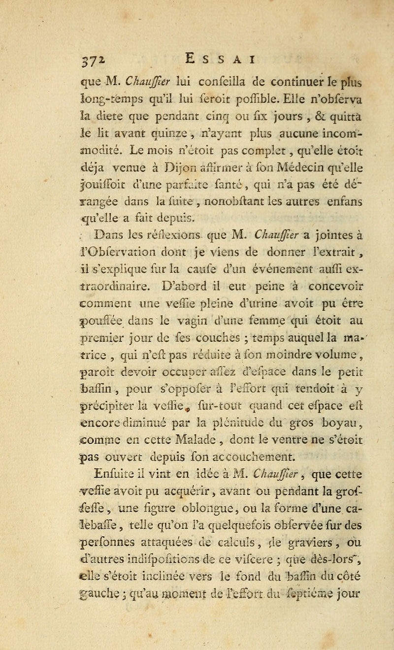 %yz Essai que M. ChauJJîer lui confeilla de continuer le plus ïong-témps qu'il lui feroit poflïble. Elle n'obferva la diète que pendant cinq ou fix jours , & quitta le lit avant quinze , noyant plus aucune incom- modité. Le mois n'étoit pas complet, qu'elle étoit déjà venue à Dijon affirmer à fon Médecin qu'elle jouhToit d'une parfaite fanté, qui n'a pas été dé- rangée dans la fuite, nonobstant les autres enfans qu'elle a fait depuis. . Dans les réflexions que M. ChauJJîer a jointes à ï'Obfervation dont je viens de donner l'extrait s il s'explique fur la caufe d'un événement auiîi ex- traordinaire. D'abord il eut peine à concevoir comment une veffie pleine d'urine avoit pu être youiiée dans le vagin d'une femme qui étoit au premier jour de fes couches ; temps auquel la ma- trice , qui n'efl pas réduite à fon moindre volume, paroît devoir occuper allez d'efbace dans le petit bafïin , pour s'oppofer à l'effort qui tendoit à y précipiter la veiîie* fur-tout quand cet efpace eft encore diminué par la plénitude du'gros boyau, £omme en cette Malade , dont le ventre ne s'étoit pas ouvert depuis fon accouchement. Enfuite il vint en idée à M. ChauJJîer, que cette •Teille avoit pu acquérir, avant ou pendant la grof- fefîe, une figure oblongue, ou la forme d'une ca- lebaue, telle qu'on l'a quelquefois obfervée fur des perfonnes attaquées de calculs, rie graviers, ou d'autres indifpcûtions de ce vifeere ; qiie dès-lors, lelle s'étoit inclinée vers le fond du :baflin du côté gauche ; qu'au moment de l'effort, du feptiéme jour