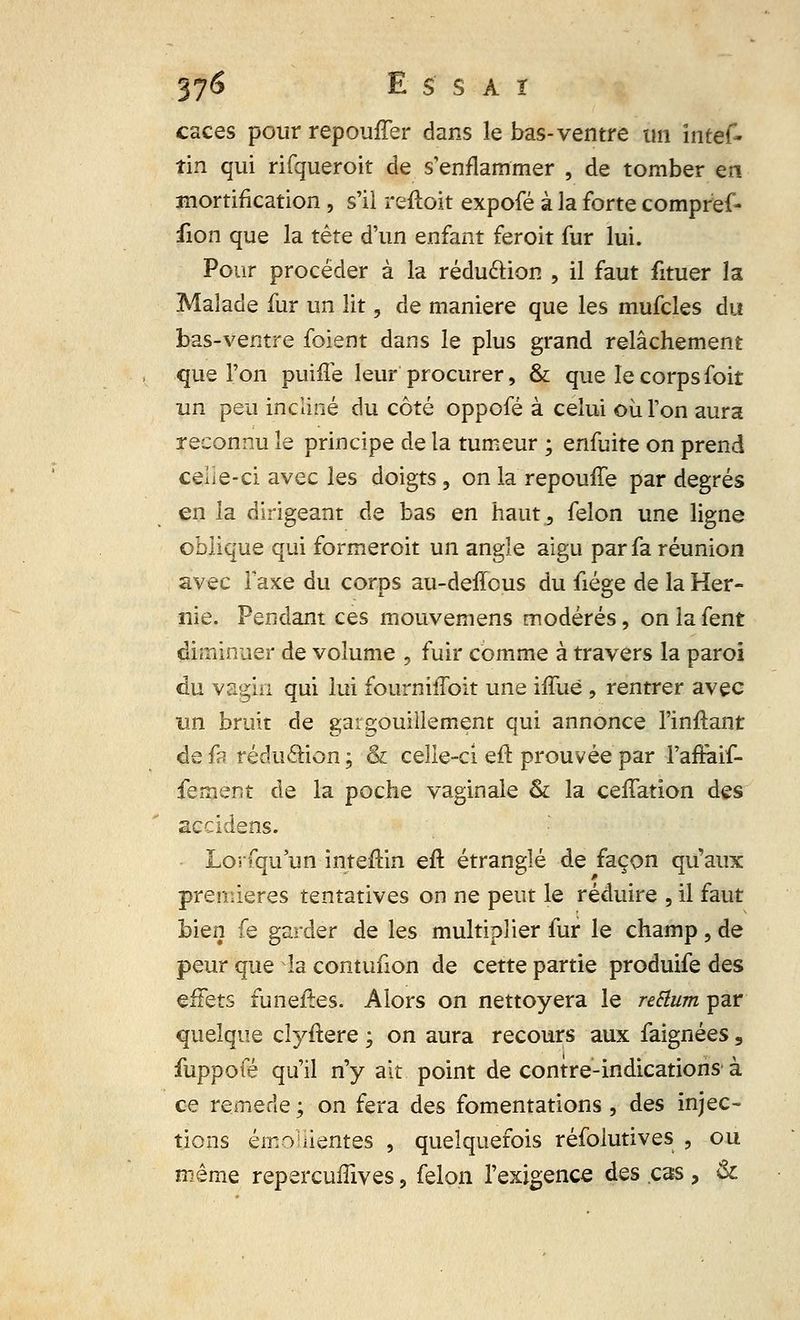 caces pour repouffer dans le bas-ventre un intef- tin qui rifqueroit de s'enflammer , de tomber en mortification , s'il reftoit expofé à la forte compréf- fion que la tête d'un enfant feroit fur lui. Pour procéder à la réduction , il faut fituer la Malade fur un lit, de manière que les mufcles du bas-ventre foient dans le plus grand relâchement que l'on puiffe leur procurer, & que le corps foit un peu incliné du côté oppofé à celui où l'on aura reconnu le principe de la tumeur ; enfuite on prend ceiie-ci avec les doigts, on la repouffe par degrés en la dirigeant de bas en haut, félon une ligne oblique qui formeroit un angle aigu par fa réunion avec Taxe du corps au-deffous du fiége de la Her- nie. Pendant ces mouvemens modérés, onlafent diminuer de volume , fuir comme à travers la paroi du vagin qui lui fourniffoit une iffuè , rentrer avec un bruit de gargouillement qui annonce l'inftant de fa rédu&ion; & celle-ci eft prouvée par l'affaif- fement de la poche vaginale & la ceffation des accidens. Lorfqu un inteftin eft étranglé de façon qu'aux premières tentatives on ne peut le réduire , il faut bien fe garder de les multiplier fur le champ , de peur que la contufion de cette partie produife des effets funèfles. Alors on nettoyera le reSlum par quelque clyftere ; on aura recours aux faignées , fuppofé qu'il n'y ait point de contre-indications à ce remède ; on fera des fomentations , des injec- tions émollientes , quelquefois réfolutives , ou même repercuffives, félon l'exigence des cas, &