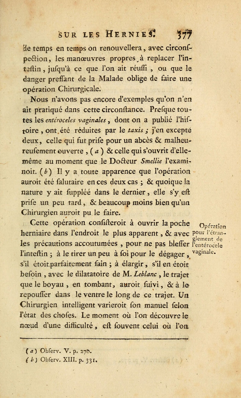 rde temps en temps on renouvellera, avec circonf- pe&ion, les manœuvres propres t à replacer l'in- taftin, jufqu'à ce que l'on ait réuiîi , ou que le danger preffant de la Malade oblige de faire une opération Chirurgicale. Nous n'avons pas encore d'exemples qu'on n'en ait pratiqué dans cette circonftance. Prefque tou- tes les entéroceles vaginales, dont on a publié l'hif- toire , ont. été réduites par le taxis ; j'en excepté deux, celle qui fut prife pour un abcès & malheu- reufement ouverte , ( a ) & celle qui s'ouvrit d'elle- même au moment que le Doéteur Smellie l'exami- noit. (b) Il y a toute apparence que l'opération auroit été falutaire en ces deux cas ; & quoique la nature y ait fuppléé dans le dernier, elle s'y eft prife un peu tard, & beaucoup moins bien qu'un Chirurgien auroit pu le faire. Cette opération confifteroit à ouvrir la poche Opérstlo herniaire dans l'endroit le plus apparent, & avec P0ur i'étraâ- 1 i i , * rr gîement de les précautions accoutumées , pour ne pas mener l'entéroceie l'inteftin ; à Je tirer un peu à foi pour le dégager , va§inale« s'il étoitparfaitement fain ; à élargir, s'il en étoit befoin , avec le dilatatoire de M. Leblanc , le trajet que le boyau , en tombant, auroit fuivi, & à le repouffer dans le ventre le long de ce trajet. Va Chirurgien intelligent varieroit fon manuel félon l'état des chofes. Le moment où l'on découvre le nœud d'une difficulté, eft fouvent celui où l'on (a) Obferv. V.'p, 27Ô. (b) Obferv. XIII. p. 331.