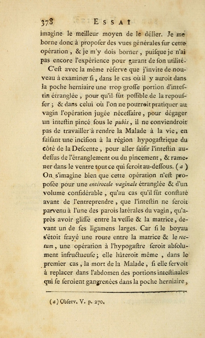 ;37* Essaî imagine le meilleur moyen de le délier. Je me borne donc à propofer des vues générales fur cette- opération , & je m'y dois borner, puifqueje n'ai pas encore l'expérience pour garant de fon utilité. C'eft avec la même réferve que j'invite de nou- veau à examiner fi, dans le cas où il y auroit dans ïa poche herniaire une trop groffe portion d'intef- tin étranglée , pour qu'il fût poffible de la repouf- fer ; & dans celui où l'on ne pourrait pratiquer au vagin l'opération jugée néceffaire, pour dégager un inteftin pincé fous le pubis, il ne eonviendroit pas de travailler à rendre la Malade à la vie, en faifant une incifion à la région hypogaftrique du côté de la Defcente , pour aller faifir l'inteftin au- deffus de l'étranglement ou du pincement, & rame<- ner dans le ventre tout ce qui feroit au-defTous. ( a ) On, s'imagine bien que cette opération n'eft pro- pofée pour une entèrocele vaginale étranglée & d'un volume confidérable , qu'au cas qu'il fût conftaté avant de l'entreprendre , que l'inteftin ne feroit parvenu à l'une des parois latérales du vagin, qu'a- près avoir gliffé entre la veflie & la matrice, de- vant un de fes ligamens larges. Car ii le boyau s'étoit frayé une route entre la matrice & le rec- tum, une opération à l'hypogaftre feroit absolu- ment infru&ueufe ; elle hâteroit même , dans le premier cas , la mort de la Malade , fi elle fervoit à replacer dans l'abdomen des portions inteftinales qui fe feroient gangrenées dans la poche herniaire,9