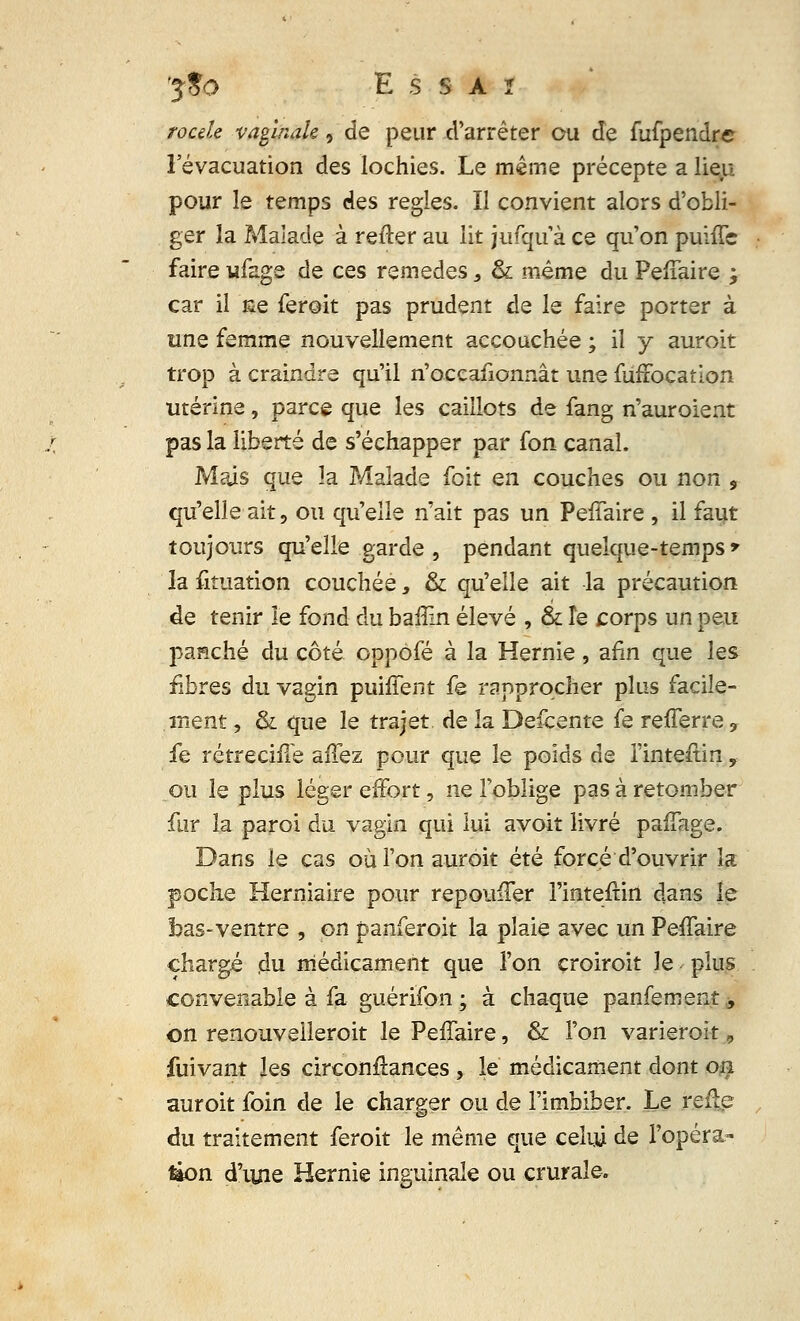/<?«/* vaginale, de peur d'arrêter ou de fufpendre l'évacuation des lochies. Le même précepte a lieu pour le temps des règles. Il convient alors d'obli- ger la Malade à refler au lit jufqu à ce qu'on puiffc faire ufage de ces remèdes, & même du Peffaire ; car il me feroit pas prudent de le faire porter à une femme nouvellement accouchée ; il y auroit trop à craindre qu'il n'occafionnât une fufiocation utérine, parce que les caillots de fang n'auroient pas la liberté de s'échapper par fon canal. Mais que ïa Malade foit en couches ou non , qu'elle ait, ou qu'elle n'ait pas un PeiTaire , il faut toujours qu'elle garde , pendant quelque-temps» la fituation couchée 3 & qu'elle ait la précaution de tenir le fond du baiîin élevé , & îe corps un peu panché du côté oppôfé à la Hernie, afin que les fibres du vagin puifîent fe rapprocher plus facile- ment , & que le trajet de la Defcente fe refferre, fe rétrecifîe affez pour que le poids de l'inteftin y ou le plus léger effort, ne l'oblige pas à retomber fur la paroi du vagin qui lui avoit livré paffage. Dans le cas où Ton auroit été forcé d'ouvrir la poche Herniaire pour repoitfTer l'intefrin dans le bas-ventre , on panferoit la plaie avec un Peffaire chargé ,du médicament que l'on croiroit le plus convenable à fa guérifon ; à chaque panfement, on renouvelleroit le Peffaire, & l'on varierait 9 fuivant les circonftances , le médicament dont on auroit foin de le charger ou de l'imbiber. Le fceftp du traitement feroit le même que celui de l'opéra- tion d'iuie Hernie inguinale ou crurale.