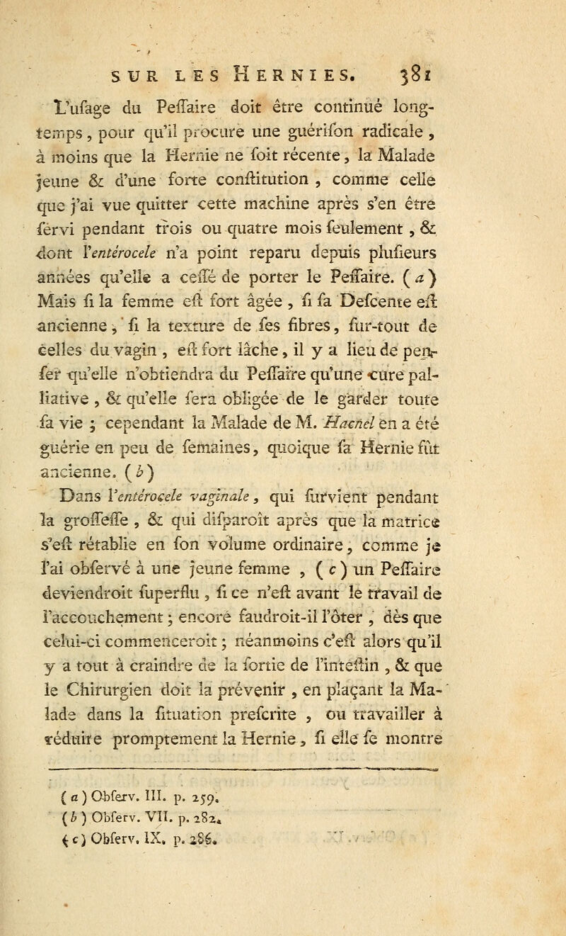 L'ufage du Peffaire doit être continué long- temps , pour qu'il procure une guérifon radicale , à inoins que la Hernie ne foit récente, la Malade jeune & d'une forte conftitution , comme celle que j'ai vue quitter cette machine après s'en être férvi pendant trois ou quatre mois feulement, & -dont Ventérocele n'a point reparu depuis plufieurs années qu'elle a ceiTé de porter le Peffaire. ( a ) Mais û la femme eu fort âgée , û fa Defcente eu. ancienne,' fi la texture de fes fibres, fur-tout de celles du vagin , efï fort lâche, il y a lieu de penr fer -quelle n'obtiendra du PefTarre qif une -cure pal- liative , & qu'elle fera obligée de le garder toute fa vie ; cependant la Malade de M. Hacnelen. a été guérie en peu de femaines, quoique fa Hernie fût ancienne. (£) Dans Ventérocele vaginale, qui furvient pendant la groffefTe , & qui difparoît après que la matrice s-eu rétablie en fon volume ordinaire, comme je l'ai obfervé à une jeune femme , ( c ) un PeiTaire deviendroit fuperflu , û ce n'eft avant le travail de l'accouchement ; encore faudroit-il l'ôter , dès que celui-ci commenceroit ; néanmoins c'efi alors qu'il y a tout à craindre de la fortie de l'mte&in 3 & que le Chirurgien doit la prévenir , en plaçant la Ma- lade dans la Situation prefcrite , ou travailler à réduire promptement la Hernie s fi elle fe montre ( a ) Cbferv. Iîï. p. 259, ( b ) Obferv. VII. p. 282* *c)Obferv.lX. p. 286.