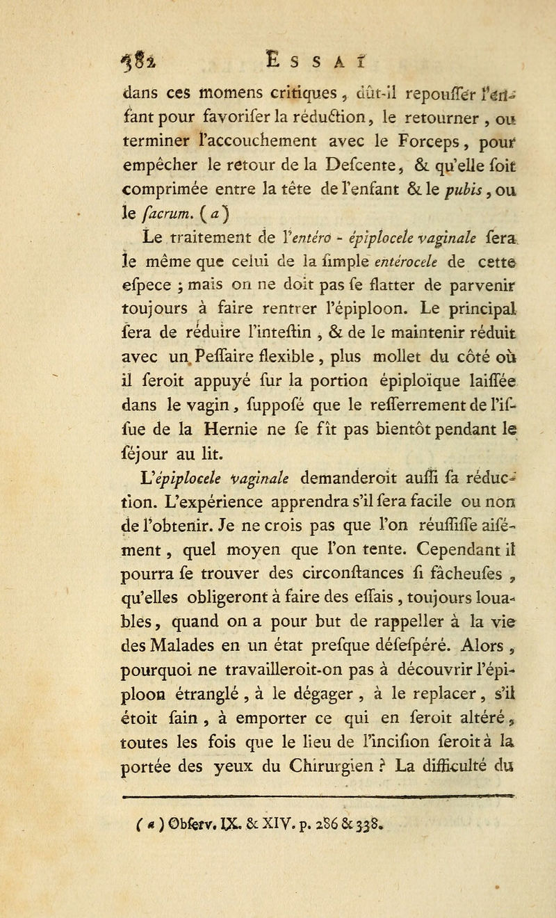 dans ces momens critiques, dût-il repoufTer l'en- fant pour favorifer la réduction, le retourner , ou terminer l'accouchement avec le Forceps, pour empêcher le retour de la Defcente, & quelle foit comprimée entre la tête de l'enfant & le pubis, ou le facrum. ( a ) Le traitement de Yentéro - épîptocele vaginale fera le même que celui de la fimple entérocele de cette efpece ; mais on ne doit pas fe flatter de parvenir toujours à faire rentrer l'épiploon. Le principal fera de réduire l'inteftin , & de le maintenir réduit avec un Peffaire flexible , plus mollet du côté où il feroit appuyé fur la portion épiploïque laiffée dans le vagin, fuppofé que le refferrement de l'if- fue de la Hernie ne fe fît pas bientôt pendant le féjour au lit. Vépiplocek vaginale demanderoit aulîi fa réduc- tion. L'expérience apprendra s'il fera facile ou non de l'obtenir. Je ne crois pas que l'on réufluTe aifé- ment, quel moyen que l'on tente. Cependant il pourra fe trouver des circonftances û fâcheufes 9 qu'elles obligeront à faire des effais , toujours loua- bles , quand on a pour but de rappeller à la vie des Malades en un état prefque défefpéré. Alors , pourquoi ne travailleroit-on pas à découvrir l'épi- ploon étranglé , à le dégager , à le replacer, s'ii étoit fain , à emporter ce qui en feroit altéré 5 toutes les fois que le lieu de l'incifion feroit à la portée des yeux du Chirurgien ? La difficulté du
