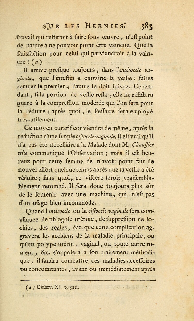 .travail qui refteroit à faire fous œuvre , n'eft point de nature à ne pouvoir point être vaincue. Quelle fatisfa&ion pour celui qui parviendrons à la vain- cre l {a) Il arrive prefque toujours , dans Ventérocele va-* ginale, que l'inteftin a entraîné la veffie : faites rentrer le premier $ l'autre le doit fuivre. Cepen- dant , fi la portion de veffie refte , elle ne réfiftera guère à la compreffion modérée que l'on fera pour la réduire ; après quoi, le Peffaire fera employé très-utilement. Ce moyen curatif conviendra de même, après la rédu&ion d'une fimpîe ciflocele vaginale. Il eft vrai qu'il n'a pas été néceffaire à la Malade dont M, ChauJJîer m'a communiqué l'Obfervation ; mais il eft heu- reux pour cette femme de n'avoir, point fait de nouvel effort quelque temps après que fa veffie a été réduite; fans quoi, ce vifcere feroit vraifembla- blement retombé. Il fera donc toujours plus sûr de le foutenir avec une machine, qui n'eft pas d'un ufage bien incommode. Quand Ventérocele ou la ciflocele vaginale fera com- pliquée de phlogofe utérine, de fuppreffion de lo- chies , des règles, &c. que cette complication ag- gravera les accidens de la maladie principale, ou qu'un polype utérin , vaginal, ou toute autre tu- meur , &c. s'oppofera à fon traitement méthodi- que , il faudra combattre, ces maladies acceiToires <ou concomitantes , avant ou immédiatement après (a ) Qbferv.XÏ. p. 321.