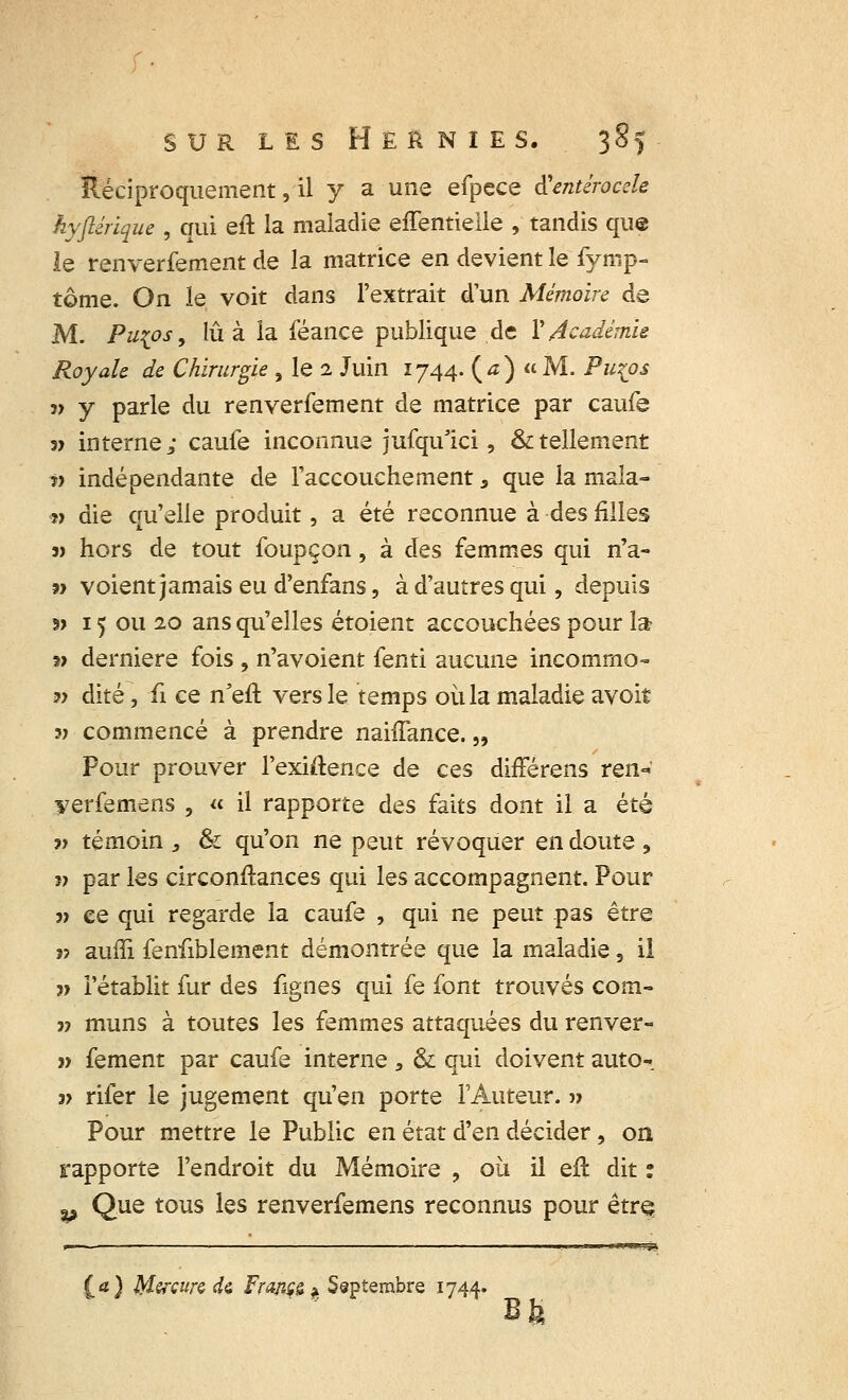 Réciproquement, il y a une efpece tfentérocele hyftérique , qui eft la maladie eifentielle , tandis que le renverfement de la matrice en devient le fymp- tome. On le voit dans l'extrait d'un Mémoire de M. Pu{os, lu à la féance publique de Y Académie Royale de Chirurgie , le 2 Juin 1744. {a) «M. Puzos j> y parle du renverfement de matrice par caufe j> interne; caufe inconnue jufqulci, & tellement ?> indépendante de l'accouchement 3 que la mala- »> die qu'elle produit, a été reconnue à des filles s) hors de tout foupçon, à des femmes qui n'a- ?> voient jamais eu d'enfans, à d'autres qui, depuis s> 15 ou 20 ans qu'elles étoient accouchées pour la; « dernière fois , n'avoient fenti aucune incommo- 3? dite, û ce n'eft vers le temps où la maladie avoit 3> commencé à prendre nahTance. „ Pour prouver l'exiftence de ces difFérens ren~ yerfemens , « il rapporte des faits dont il a été » témoin , & qu'on ne peut révoquer en doute , v par les circonftances qui les accompagnent. Pour 5> ce qui regarde la caufe , qui ne peut pas être j? auffi fenfiblement démontrée que la maladie, il » l'établit fur des fignes qui fe font trouvés com- j? muns à toutes les femmes attaquées du renver- » fement par caufe interne 3 & qui doivent auto-. 3> rifer le jugement qu'en porte l'Auteur. » Pour mettre le Public en état d'en décider, on rapporte l'endroit du Mémoire , où il eft dit : ^ Que tous les renverfemens reconnus pour être; (d) Mercure de Franç6$ Septembre 1744.