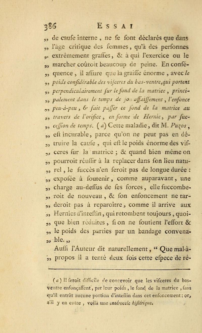 3§5 Essai 5, de caufe interne , ne fe font déclarés que dans „ l'âge critique des femmes, qu'à des perfonnes 9. extrêmement graffes, & à qui l'exercice ou le „ marcher coûtoit beaucoup de peine. En confé- 9> quence , il affure que la grahTe énorme , avec le 9, poids conjidérable des vijceres du b>as-ventre,qui portent „ perpendiculairement fur le fond de la matrice , princi- <,, paiement dans le temps de jon ajfaiffèment, l'enfonce ^, peu-à-peu , & fait paffer ce fond de la matrice au. s, travers de l'orifice , en forme de Hernie, par fuc- 99 cejfion de temps. ( à) Cette maladie, dit M. Pu^os, 3, eft incurable, parce qu'on ne peut pas en dé- 55 truire la caufe , qui eft le poids énorme des vif- 5J ceres fur la matrice ; & quand bien même on 3, pourrait réuffir à la replacer dans fen lieu natu- 3, rel, le fuccès n'en feroit pas de longue durée : 3, expofée à foutenir, comme auparavant, une 3, charge au-deffus de fes forces, ellefuccombe- 3, roit de nouveau , & fon enfoncement ne tar- 3, deroit pas à reparaître, comme il arrive aux s, Hernies d'intefun, qui retombent toujours, quoi- 3, que bien réduites , fi on ne foutient l'effort & 3, le poids des parties par un bandage convena* 3, ±>le. „ Auffi l'Auteur dit naturellement, Que mal-à- 33 propos il a tenté deux fois cette efpece de ré- fa) II feroit difficile de concevoir que les vifceres du bas- ventre enfonçaffent, par leur poids , le fond, de la matrice ,fans «m'il entrât aucune portion d'inteftin clans cet enfoncement; or, «'il y en entre , veilà une mtérocek hifiérique*