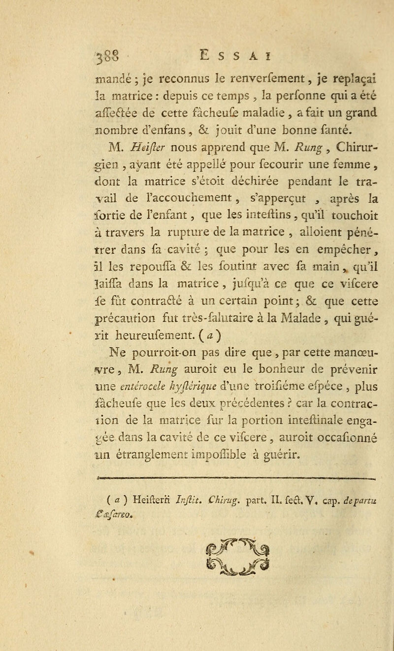 mandé ; je reconnus le renverfement, je replaçai ïa matrice : depuis ce temps ? la perfonne qui a été afTe&ée de cette fâcheufe maladie , a fait un grand nombre d'enfans, & jouit d'une bonne fanté. M. Heifter nous apprend que M. Rung ? Chirur- gien , ayant été appelle pour fecourir une femme , dont la matrice s'étoit déchirée pendant le tra- vail de l'accouchement, s'apperçut 3 après la ïortie de l'enfant, que les inteftins , qu'il touchoit à travers la rupture de la matrice , alloient péné- trer dans fa cavité ; que pour les en empêcher, il les repouffa & les foutiat avec fa main % qu'il îaiffa dans la matrice , jufqu'à ce que ce vifcere fe fût contracté à un certain point ; & que cette précaution fut très-falutaire à la Malade 3 qui gué- rit heureufement. ( a ) Ne pourroit-on pas dire que , par cette manœu- vre , M. Rung auroit eu le bonheur de prévenir une entérocele hyjlérique d'une troifiéme efpéce , plus fâcheufe que les deux précédentes ? car la contrac- tion de la matrice fur la portion intestinale enga- gée dans la cavité de ce vifcere, auroit occafionné un étranglement impoffible à guérir. ( a ) HeifterH Infilt. Chirug. part. IL fech V, cap. departu.