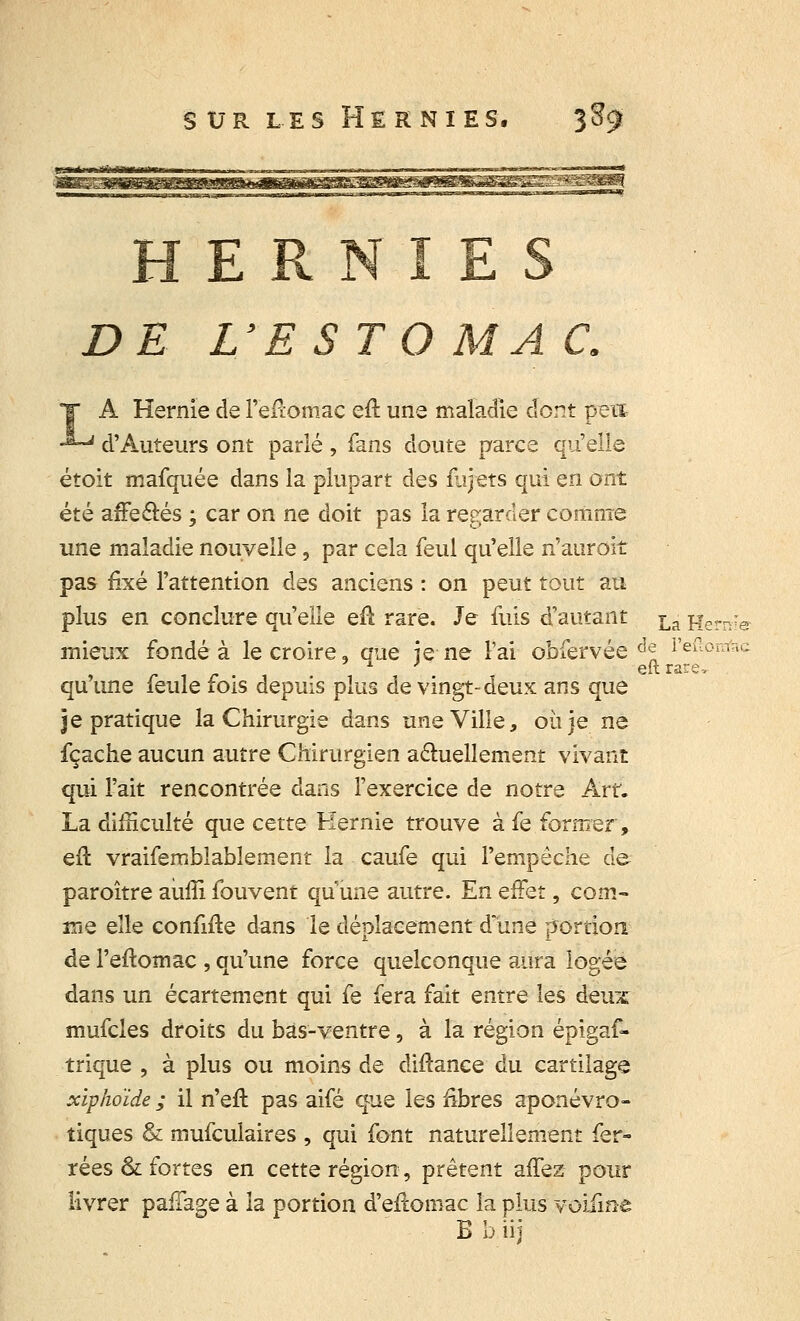 HERNIES DE L'ESTO MA C. A Hernie de l'efiomac eft une maladie dont peut d'Auteurs ont parlé, fans cloute parce qu'elle étoit mafquée dans la plupart des flijets qui en ont été affe&és ; car on ne doit pas la regarder comme une maladie nouvelle, par cela feul qu'elle n'auroit pas fixé l'attention des anciens : on peut tout au plus en conclure qu'elle eft rare. Je fuis d'autant La jjern; mieux fondé à le croire, que ie ne l'ai obfervée âen l'eftomfo eftrare^ qu ime feule fois depuis plus de vingt-deux ans que je pratique la Chirurgie dans une Ville, où je ne fçache aucun autre Chirurgien actuellement vivant qui l'ait rencontrée dans l'exercice de notre Art. La difficulté que cette Hernie trouve à fe former, efl vraifemblablement la caufe qui l'empêche de paroître auffi fouvent qu une autre. En effet, com- me elle conMe dans le déplacement d'une portion de l'eftomac , qu'une force quelconque aura logée dans un écartement qui fe fera fait entre les deux mufcles droits du bas-ventre, à la région épigaf- trique , à plus ou moins de diflance du cartilage xiphoïde ; il n'eft pas aifé que les fibres aponévro- tiques & mufculaires , qui font naturellement fer- rées & fortes en cette région, prêtent allez pour livrer pafTage à la portion d'eftomac la plus voifme B b iij