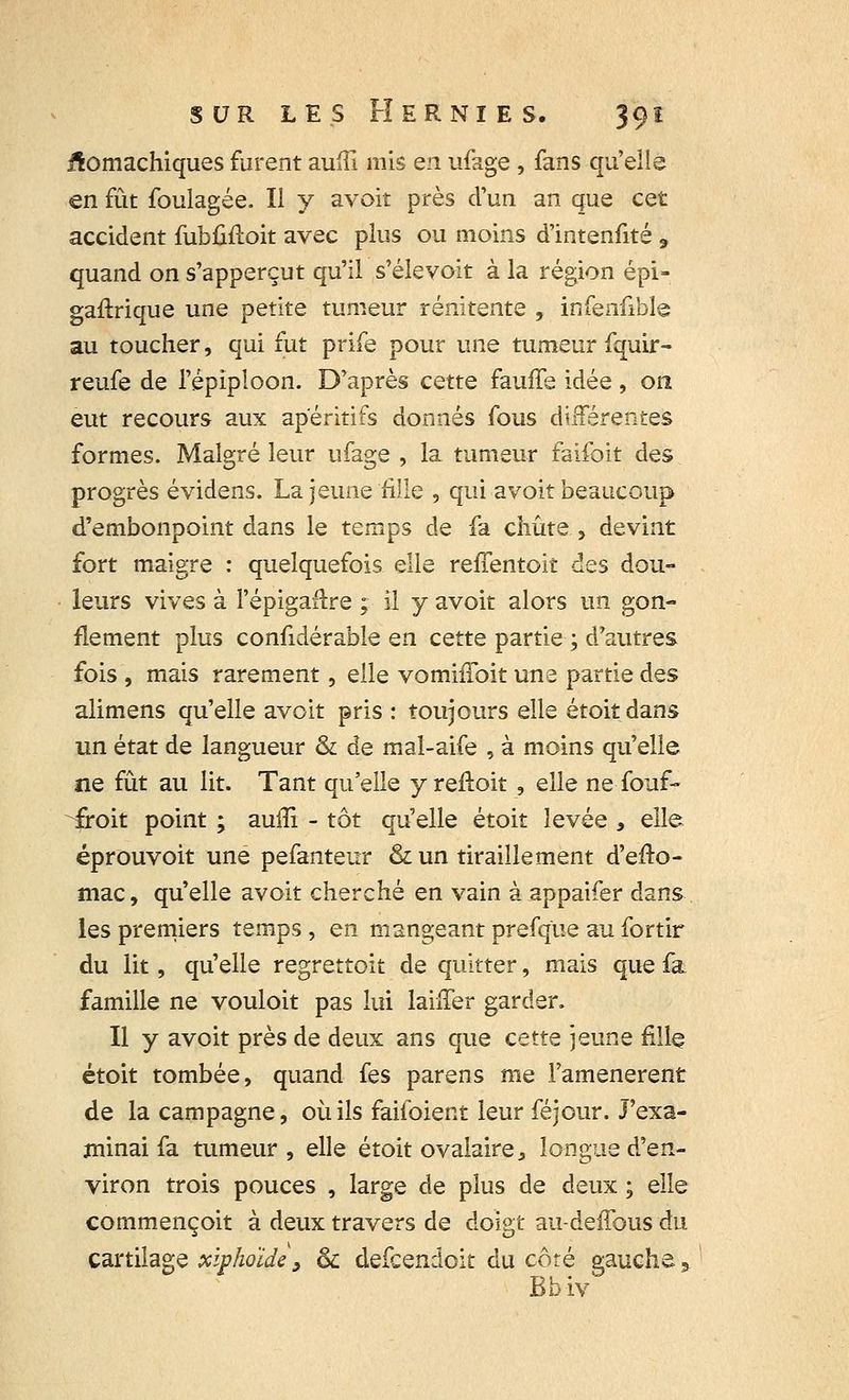^omachiques furent aufil mis en ufage , fans qu'elle en fût foulagée. Il y avoit près d'un an que cet accident fubûfloit avec plus ou moins d'intenfité 9 quand on s'apperçut qu'il s'élevoit à la région épi» gaflrique une petite tumeur rénïtente , infenfible au toucher, qui fut prife pour une tumeur fquir- reufe de l'épiploon. D'après cette fauffe idée , on eut recours aux apéritifs donnés fous différentes formes. Malgré leur ufage , la tumeur faifoit des progrès évidens. La jeune fille , qui avoit beaucoup d'embonpoint dans le temps de fa chute , devint fort maigre : quelquefois elle refTentoit des dou- leurs vives à l'épigaftre ; il y avoit alors un gon- flement plus confidérable en cette partie ; d'autres fois , mais rarement, elle vomhToit une partie des alimens qu'elle avoit pris : toujours elle étoitdans un état de langueur & de mal-aife , à moins qu'elle ne fût au lit. Tant qu'elle y reftoit , elle ne fouf- froit point ; aulîi - tôt qu'elle étoit levée , elle éprouvoit une pefanteur & un tiraillement d'efto- mac, qu'elle avoit cherché en vain à appaifer dans les premiers temps, en mangeant prefque au fortir du lit, qu'elle regrettoit de quitter, mais que fa famille ne vouloit pas lui biffer garder. Il y avoit près de deux ans que cette jeune fille étoit tombée, quand fes parens me l'amenèrent de la campagne, où ils faiioient leur féjour. J'exa- minai fa tumeur , elle étoit ovalaire, longue d'en- viron trois pouces , large de plus de deux • elle commençoit à deux travers de doigt au-deffousdu cartilage xipholde, & defcendoit du coté gauche3 Bbiv