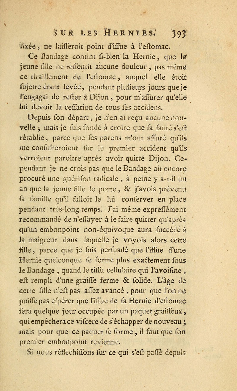 âxèé, ne lahTeroit point d'iflue à l'eftomac. Ce Bandage contint fi-bien la Hernie, que Isf jeune fille ne reffentit aucune douleur , pas même ce tiraillement de l'eftomac, auquel elle étoit fujette étant levée, pendant plusieurs jours que je l'engagai de refter à Dijon , pour m'aiTurer qu'elle lui devoit la ceffation de tous fes accidens. Depuis fon départ, je n'^n ai reçu aucune nou- velle ; mais je fuis fondé à croire que fa fanté s'efr. rétablie, parce que fes parens m'ont allure qu'ils me confulteroient far le premier accident qu'ils verroient paroître après avoir quitté Dijon. Ce- pendant je ne crois pas que le Bandage ait encore procuré une guérifon radicale , à peine y a-t-il un an que la jeune fille le porte , & j'avois prévenu fa famille qu'il falloit le lui conferver en place pendant très-long-temps. J'ai même expreffément recommandé de n'eiïayer à le faire quitter qu'après qu'un embonpoint non-équivoque aura fuccédé à la maigreur dans laquelle je voyois alors cette fille, parce que je fuis perfuadé que Fiffue d'une Hernie quelconque fe ferme plus exactement fous le Bandage , quand le tifîu cellulaire qui l'avoifme , eft rempli d'une graiffe ferme & folide. L'âge de cette fille n'efi pas affez avancé , pour que l'on ne puhTepas efpérer que Miie de fa Hernie d'eftomac fera quelque jour occupée par un paquet graiffeux, qui empêchera ce vifcere de s'échapper de nouveau ; mais pour que ce paquet fe forme , il faut que (on premier embonpoint revienne. Si ncus réfléchirons fur ce qui s'eft paffé depuis