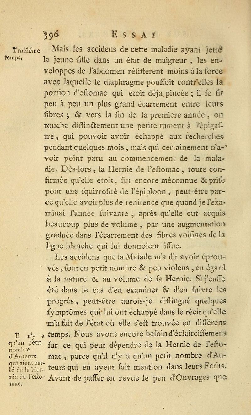 Troifîéme Mais les accidens de cette maladie ayant jette «emps, ja jeune .fine dans un état de maigreur , les en- veloppes de l'abdomen réfutèrent moins à la force avec laquelle le diaphragme pomToit contr'elles la portion d'efîomac qui étoit déjà.pincée ; il fe fit peu à peu un plus grand écartement entre leurs fibres ; & vers la fin de la première année , on toucha diftinclement une petite tumeur à l'épigaf- tre, qui pouvoit avoir échappé aux recherches pendant quelques mois, mais qui certainement n'a-* voit point paru au commencement de la mala- die. Dès-lors, la Hernie de i'efîomac, toute con- firmée qu'elle étoit, fut encore méconnue & prife pour une fquirrofité de l'épiploon 3 peut-être par- ce qu'elle avoitplus de rénitence que quand je l'exa- minai l'année fuivante , après qu'elle eut acquis beaucoup plus de volume , par une augmentation graduée dans l'écartement des fibres voifines de la ligne blanche qui lui donnaient ifïue. Les accidens que la Malade m'a dit avoir éprou- vés, font en petit nombre & peu violens , eu égard à la nature & au volume de fa Hernie. Si j'euffe été dans le cas d'en examiner & d'en faivre les progrès, peut-être aurois-je difdngué quelques fymptômes qui' lui ont échappé dans le récit qu'elle ma.fait de l'état ou elle s'eft trouvée en diiférens ïî n'y a temps. Nous avons encore befoind'éclaircifTemens qu>n petit fur ce ^ peut dépendre de la Hernie de l'efto- d'Autëurs mac , parce qu'il n'y a qu'un petit nombre d'Au- ^de'hHer- teurs <ïui eiî ayent fait mention dans leurs Ecrits, nie de l'efio- Avant de paffer en revue le peu d'Ouvrages que