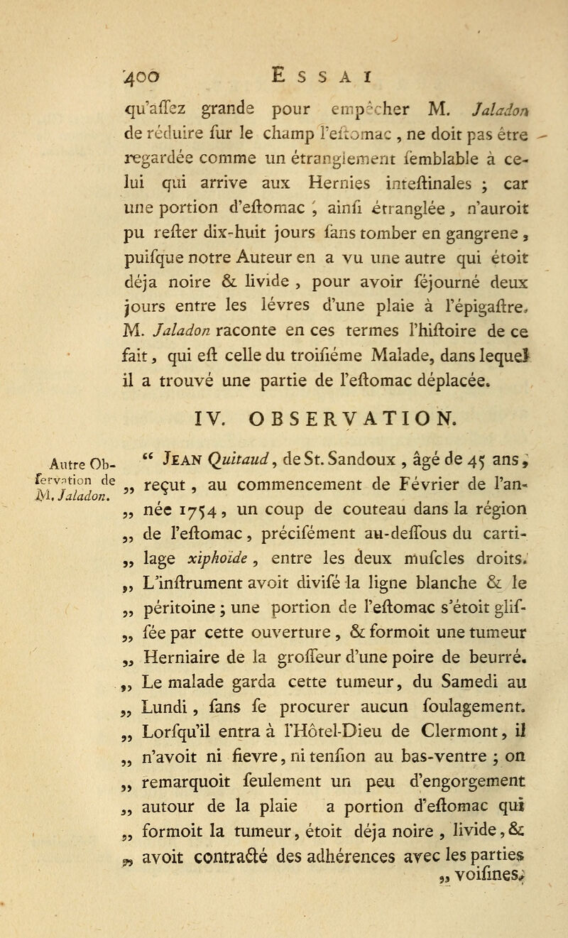 qu'âffez grande pour empêcher M. Jaladon de réduire fur le champ Feitomac , ne doit pas être regardée comme un étranglement fèmblable à ce- lui qui arrive aux Hernies intestinales ; car une portion d'eftomac ', ainfi étranglée, n'auroit pu refter dix-huit jours fans tomber en gangrené , puifque notre Auteur en a vu une autre qui étoit déjà noire & livide , pour avoir féjourné deux jours entre les lèvres d'une plaie à l'épigaftre, M. Jaladon raconte en ces termes l'hiftoire de ce fait, qui eft celle du troifiéme Malade, dans lequel il a trouvé une partie de l'eftomac déplacée. IV. OBSERVATION. Antre Ob- Jean Quïtaud, de St. Sandoux , âgé de 45 ans, ferv^tion de reçut, au commencement de Février de l'an- M. Jaladon. , , „ née 1754 9 un coup de couteau dans la région „ de l'eftomac, précifément au-deffous du carti- „ lage xiphoide , entre les deux mufcles droits. „ L'inftrument avoit divifé la ligne blanche & le „ péritoine ; une portion de l'eftomac s'étoit glif- „ fée par cette ouverture, & formoit une tumeur „ Herniaire de la groffeur d'une poire de beurré. „ Le malade garda cette tumeur, du Samedi au „ Lundi, fans fe procurer aucun foulagement. „ Lorfqu'il entra à l'Hôtel-Dieu de Clermont, il „ n'avoit ni fièvre, ni tenfion au bas-ventre ; on „ remarquoit feulement un peu d'engorgement „ autour de la plaie a portion d'eftomac qui „ formoit la tumeur, étoit déjà noire , livide,Si „ avoit contracté des adhérences avec les parties 9i voifines;