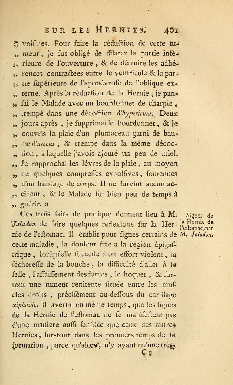 ÏJ voifines. Pour faire la réduction de cette tu- j, meur, je fus obligé de dilater la partie infé- i, rieure de l'ouverture , & de détruire les adhé- „ rences contractées entre le ventricule & la par- $, tie fupérîeure de l'aponévrofe de l'oblique ex- „ terne. Après la réduction de la Hernie , je pan- à, fai le Malade avec un bourdonnet de charpie 9 ^, trempé dans une déco&ion Shypericum, Deux „ jours après , je fupprimaile bourdonnet, & je *,, couvris la plaie d'un plumaceau garni de bau- 9, me tfarceus , & trempé dans la même décoc- 9, tion, à laquelle j'avois ajouté un peu de mieî, 99 Je rapprochai les lèvres de la plaie, au moyen $, de quelques compreiTes expulfives, foutenues à, d'un bandage de corps. Il ne furvint aucun ac- j>, cident, & le Malade fut bien peu de temps à â, guérir, a Ces trois faits de pratique donnent lieu à M. Signes <?e 'Jaladon de faire quelques réflexions fur la Her- !? **erme ds nie de l'eftomac. Il établit pour fîgnes certains de M, Jaladon, cette maladie , la douleur fixe à la région épigaf- trique , lorfqu'elle fuccede à un effort violent, la féchereffe de la bouche, la difficulté d'aller à lu folle , l'afFaiffement des forces , le hoquet, & fur- tout une tumeur rénitente fituée entre les muf clés droits , précifément au-defTous du cartilage xiphoïde. Il avertit en même temps, que les fignes de la Hernie de l'eftomac ne fe manifeftent pas d'une manière auffi fenfible que ceux des autres Hernies, fur-tout dans les premiers temps de fâ formation , parce qu'alorsr? n'y ayant qu'une trèsj