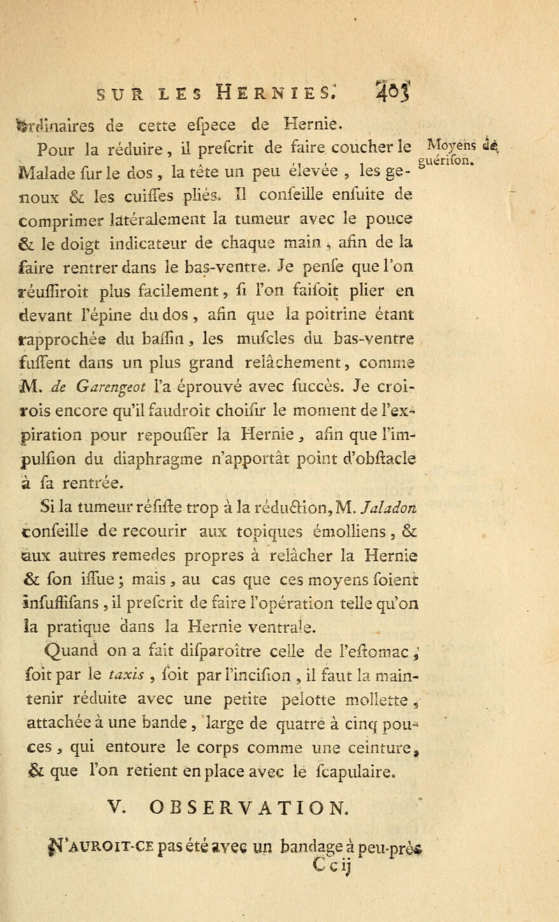 ordinaires de cette efpece de Hernie. Pour la réduire, il prefcrit de faire coucher le Moyens àè . -i » i euériion. Malade fur le dos , la tête un peu élevée , les ge- ° noux & les cuiffes plies. Il conseille enfuite de comprimer latéralement la tumeur avec le pouce & le doigt indicateur de chaque main, afin de la faire rentrer dans le bas-ventre. Je penfe que l'on réuffiroit plus facilement, ii l'on faifoit plier en devant l'épine du dos, afin que la poitrine étant rapprochée du baflîn, les mufcles du bas-ventre fiiffent dans un plus grand relâchement, comme M. de Garengeot Fa éprouvé avec fuccès. Je croi- rois encore qu'il faudroit choifir le moment de l'ex* piration pour repouffer la Hernie 3 afin que l'im- pulfion du diaphragme n'apportât point d'obftacle à fa rentrée. Si la tumeur réfifte trop à la réduâion, M. Jaladon confeilie de recourir aux topiques émolliens, & aux autres remèdes propres à relâcher la Hernie & fon iffue ; mais , au cas que ces moyens foient infuffifans , il prefcrit de faire l'opération telle qu'on la pratique dans la Hernie ventrale. Quand on a fait difparoître celle de Peftomac ; foit par le taxis , foit par l'incifion , il faut la main- tenir réduite avec une petite pelotte mollette s attachée à une bande, large de quatre à cinq pou- ces, qui entoure le corps comme une ceinture, & que Ton retient en place avec lé fcapulaire. V. OBSERVATION. fSI*auroit-ce pas été avec un bandage à peu-près Ccij