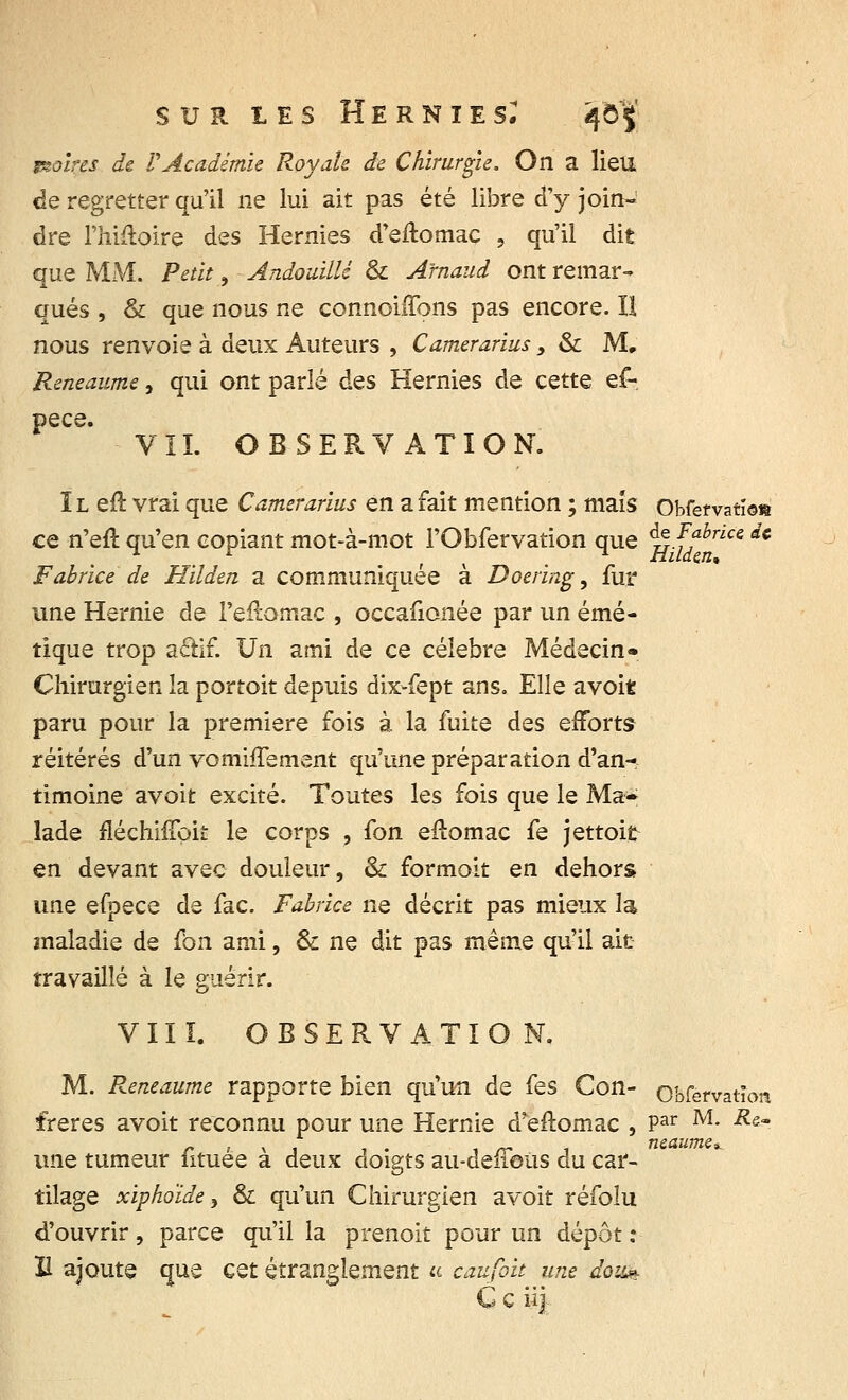 noires de VAcadémie Royale de Chirurgie. On a lieu de regretter qu'il ne lui ait pas été libre d'y join- dre l'hifloire des Hernies d'eftomac , qu'il dit que MM. Petit, AndouilM & Arnaud ont remar- qués , & que nous ne connoiiïbns pas encore. U nous renvoie à deux Auteurs , Camerarius, & M, Reneaume, qui ont parlé des Hernies de cette ef- pece VIL OBSERVATION. IL eft vrai que Camerarius en a fait mention ; maïs Obfefvatï©» de Fabr Htldm, ce n'eft qu'en copiant mot-à-mot l'Obfervation que &e Fabrice de Fabrice de Hilden a communiquée à Doering, fur une Hernie de Feftomac , occafionée par un émé- tique trop aâif. Un ami de ce célèbre Médecin* Chirurgien la portoit depuis dix-fept ans. Elle avoit paru pour la première fois à la fuite des efforts réitérés d'un vomifTement qu'une préparation d'an- timoine avoit excité. Toutes les fois que le Ma- lade fiéchhTok le corps , fon eftomac fe jettoit en devant avec douleur, & formoit en dehors une efpece de fac. Fabrice ne décrit pas mieux la maladie de £011 ami, & ne dit pas même qu'il ait travaillé à le guérir. VIII. OBSERVATION. M. Reneaume rapporte bien qu'un de fes Con- obfèrvatîon frères avoit reconnu pour une Hernie d'eftomac , Par M- Rs~ une tumeur fituee a deux doigts au-delieus du car- tilage xiphoïde, & qu'un Chirurgien avoit réfoîu d'ouvrir, parce qu'il la prenoit pour un dépôt : il ajoute que cet étranglement u caufik une don* G c iij