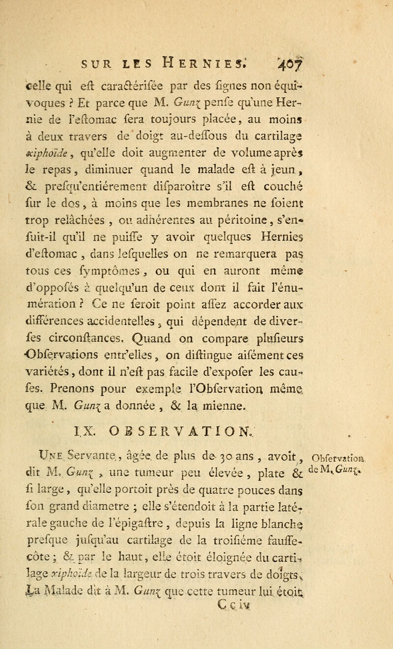 celle qui eft cara&érifée par des fignes non équi- voques ? Et parce que M. Gun^ penfe qu'une Her- nie de l'eftomac fera toujours placée, au moins à deux travers de doigt au-deffous du cartilage xiphoïde, qu'elle doit augmenter de volume après le repas, diminuer quand le malade eu à jeun, &. prefqu'entiérement difparoître s'il eft couché fur le dos, à moins que les membranes ne foient trop relâchées , ou adhérentes au péritoine, s'en* fuit-il qu'il ne puhTe y avoir quelques Hernies d'eflomac , dans lefquelles on ne remarquera pas tous ces fymptômes, ou qui en auront même d'oppofés à quelqu'un de ceux dont il fait l'énu- mération ? Ce ne feroit point affez accorder aux différences accidentelles , qui dépendent de diver- fes circonfbnces. Quand on compare plufieurs Obfervations entr'elies, on diftingue aifémentces variétés, dont il n'eft pas facile d'expofer les eau* fes. Prenons pour exemple l'Obfervatiou même. que: M. Gun{ a donnée , & la mienne. I.X. OBSERVATION.. Une Servante, âgée, de plus de-30 ans , avoit, Obfervatïoi dit M, G uni » une tumeur peu élevée, plate & deM«.£^ fi large, qu'elle portoit près de quatre pouces dans fon grand diamètre ; elle s'étendoit à la partie latéT raie gauche de 1 epigaftre , depuis la ligne blanche prefque jufqu'au cartilage de la troifiéme faulfe- côte ; & par le haut, elle étoit éloignée du cartn lage xïpkoidz. de la largeur de trois travers de doigts v \& Malade dit à M. Gun^ que cette tumeur lui étoi£ C G 'm;