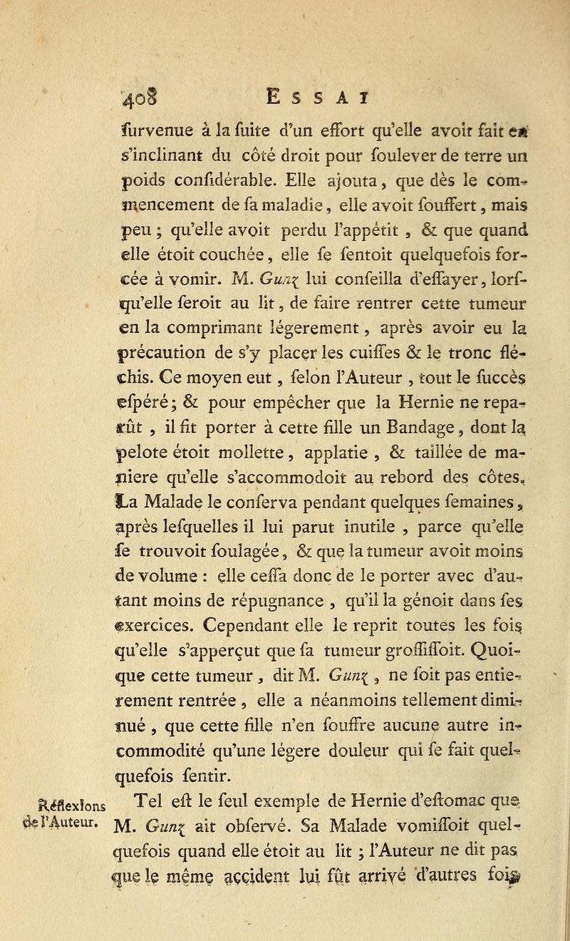 furvenue à la fuite d'un effort qu'elle avoir fait en s'inclinant du côté droit pour foulever de terre un poids confidérable. Elle ajouta, que dès le corn-? înencement de fa maladie, elle avoit fouffert, mais peu ; qu'elle avoit perdu l'appétit , & que quand elle étoit couchée, elle fe fentoit quelquefois for- cée à vomir. M. Gur^ lui confeilla d'effayer, lors- qu'elle feroit au lit, de faire rentrer cette tumeur en la comprimant légèrement, après avoir eu la précaution de s'y placer les cuiffes & le tronc flé- chis. Ce moyen eut, félon l'Auteur , tout le fuccès çfpéré ; & pour empêcher que la Hernie ne repa- rût , il fit porter à cette fille un Bandage, dont la. pelote étoit mollette, applatie , & taillée de ma- nière qu'elle s'accommodoit au rebord des côtes, &a Malade le conferva pendant quelques femaines, après lefquelles il lui parut inutile , parce qu'elle fe trouvoit foulagée 9 & que la tumeur avoit moins de volume : elle ceffa donc de le porter avec d'au- tant moins de répugnance , qu'il la génoit dans fes exercices. Cependant elle le reprit toutes les fois, qu'elle s'apperçut que fa tumeur groffilToit. Quoi- que cette tumeur, dit M. Gun\ , ne foit pas entiè- rement rentrée 9 elle a néanmoins tellement dirni-? îiué , que cette fille n'en fouffre aucune autre in^ commodité qu'une légère douleur qui fe fait quel* quefois fentir. Réflexions Tel efl le feul exemple de Hernie d'eftomac que 4e l'Auteur. jyj# Qun^ R[t obfervé. Sa Malade vomiffoit quel- quefois quand elle étoit au lit ; l'Auteur ne dit pas que le même accident lui fut arrivé d'autres foi^