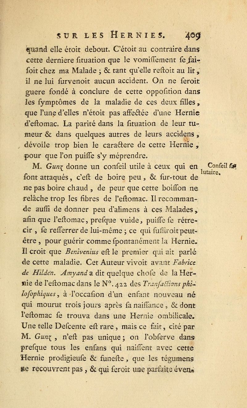 €fuand elle étoit debout. C'étoit au contraire dans cette dernière fituation que le vomiffement fe/air foit chez ma Malade ; & tant qu'elle redoit au lit, il ne lui furvenoit aucun accident. On ne feroit guère fondé à conclure de cette oppofition dans les fymptômes de la maladie de ces deux filles, que Fune d'elles n'étoit pas affe&ée d'une Hernie d'eftomac, La parité dans la fituation de leur tu- meur & dans quelques autres de leurs accidens , dévoile trop bien le caractère de cette Hernie , Cour que l'on puhTe s'y méprendre. M. Gun£ donne un confeil utile à ceux qui en Çonfeîî f& font attaqués, c'eft de boire peu s & fur-tout de ne pas boire chaud , de peur que cette boiffon ne relâche trop les fibres de l'eftomac. Il recomman- de auffi de donner peu d'alimens à ces Malades , afin que l'e&omac, prefque vuide, puiffe fe rétré- cir , fe refferrer de lui-même ; ce qui fufiiroit peut- être , pour guérir comme fpontanement la Hernie. Il croit que Benlvenius eft le premier qui ait parlé de cette maladie. Cet Auteur vivoit avant Fabrice de Hildèn. Amyand a dit quelque chofe de la Her- nie de Feflomac dans le N0.422 des Tranfa&ionsphi-, lofophiques, à Toccafion d'un enfant nouveau né qui mourut trois jours après fa naiffance , & dont i'eftomac fe trouva dans une Hernie ombilicale. Une telle Defcente eu rare, mais ce fait, cité par M. Gun{ , n'efl pas unique ; on l'obferve dans prefque tous les enfans qui nahTent avec cette Hernie prodigieufe & funefte, que les tégumens se recouvrent pas ? & qui feroit une parfaire éven»