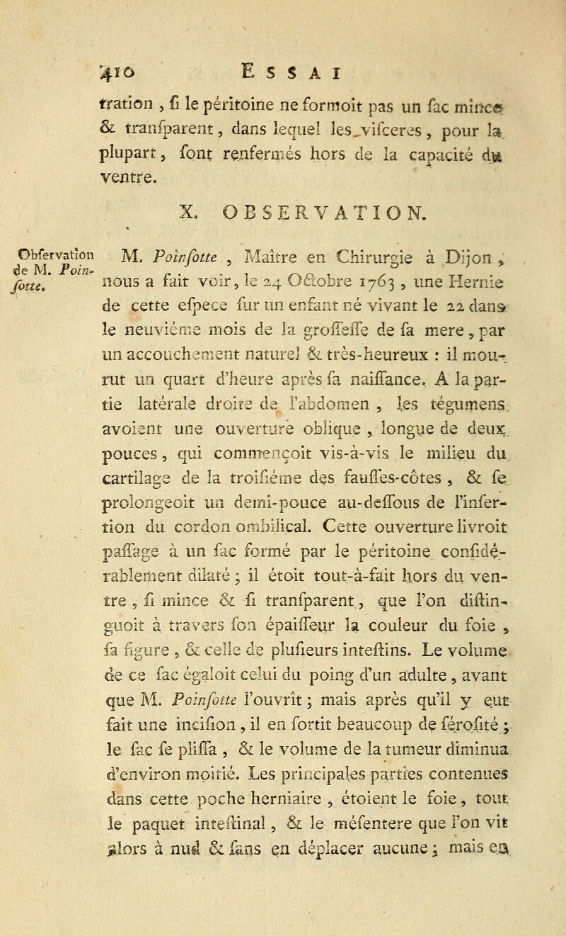 tration , fi le péritoine ne formoit pas un fac mince & tranfparent, dans lequel lesjvifceres, pour la plupart, font renfermés hors de la capacité d* ventre. X. OBSERVATION. Obfervation M. Poinfotte . Maître en Chirurgie à Dijon ; yj,we# nous a fait voir, le 24 Octobre 1763 , une Hernie de cette efpece fur un enfant né vivant le 22 dans le neuvième mois de la grofîeffe de fa mère, par un accouchement naturel & très-heureux : il mou- rut un quart d'heure après fa naiffance. A la par- tie latérale droite de l'abdomen , les tégumens avoient une ouverture oblique , longue de deux, pouces, qui commençoit vis-à-vis le milieu du cartilage de la troifiéme des fauffes-côtes , & fe prolongeoit un demi-pouce au-deffous de l'infer- tion du cordon ombilical. Cette ouverture livroit paffage à un fac formé par le péritoine confidç- rablement dilaté, il étoit tout-à-fait hors du ven- tre , fi mince & fi tranfparent, que l'on diftin- guoit à travers fon épaiffeur la couleur du foie 9 fa figure , & celle de plusieurs interlins. Le volume de ce fac égalait celui du poing d'un adulte , avant que M. Poinfotte l'ouvrît ; mais après qu'il y eut fait une incifion, il en fortit beaucoup de férofité\ le fac fe plifîa , & le volume de la tumeur diminua d'environ moitié. Les principales parties contenues dans cette poche herniaire , étoient le foie, tout le paquet inteilinal, & le méfentere que l'on vit glors à nu#l & fans en déplacer aucune \ mais m