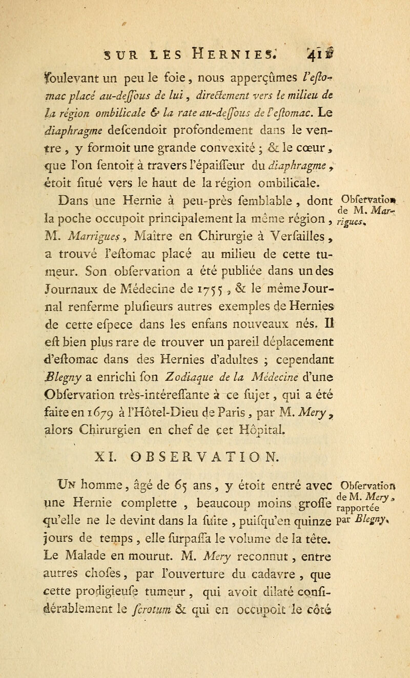 sur t E s Hernies; 41 i Soulevant un peu le foie, nous apperçûmes Ueflo- mac placé au-defibus de lui, direElement vers le milieu de- là région ombilicale & la rate au-deffbus de Fcftomac. Le diaphragme defcendoit profondement dans le ven- tre , y formoit une grande convexité ; & le cœur , que l'on fentoit à travers l'épaiffeur du diaphragme f étoit fitué vers le haut de la région ombilicale. Dans une Hernie à peu-près femblable , dont Obfemtïo*. . ■ . , . , ; . de M. Mar- ia poche occupoit principalement la même région , rigWSs M. Marrigues, Maître en Chirurgie à Verfailles , a trouvé l'eftomac placé au milieu de cette tu- meur. Son obfervation a été publiée dans un des Journaux de Médecine de 1755 3 & le même Jour- nal renferme plufieurs autres exemples de Hernies de cette efpece dans les enfans nouveaux nés. Il eu bien plus rare de trouver un pareil déplacement d'eftomac dans des Hernies d'adultes ; cependant Blegny a enrichi fon Zodiaque de la Médecine d'une Obfervation très-intéreffante à ce fujet, qui a été faite en 1679 à FHôtel-Dieu de Paris 3 par M. Mery 9 alors Chirurgien en chef de cet Hôpital. XL OBSERVATION. Un homme, âgé de 65 ans, y étoit entré avec ObfefvatioR une Hernie complette , beaucoup moins groffe rapportée0'* qu'elle ne le devint dans la fuite , puifqu'en quinze Par Bhgny% jours de temps , elle furpaiTa le volume de la tête. Le Malade en mourut. M. Mery reconnut, entre autres chofes, par l'ouverture du cadavre , que cette prodigieufe tumeur , qui avoit dilaté confi- àérablëment le firotum & qui en occupok le côté