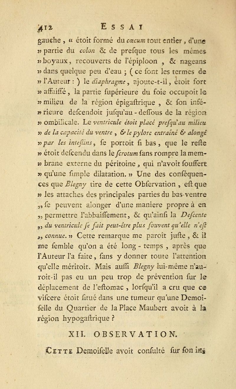 gauche , « étoit formé du cœcum tout entier, d'une v partie du colon & de prefque tous les mêmes » boyaux, recouverts de l'épiploon , & nageans 3> dans quelque peu d'eau ; ( ce font les termes de » l'Auteur : ) le diaphragme, ajoute-t-il, étoit fort 3> affaifTé, la partie fupérieure du foie occupoit le v milieu de la région épigaftrique , & fon infé- y> rieure defcendoit jufqu'au - deffous de la région 3) ombilicale. Le ventricule étoit placé prefqiiau milieu 3> de la capacité du ventre , & le pylore entraîné & alongê 3> par les intefùns, fe portoit fi bas , que le refte » étoit defcendu dans lefcrotumians rompre lamem- n brane externe du péritoine, qui n'avoit fouffert » qu'une fimple dilatation, » Une des conséquen- ces que Blegny tire de cette Obfervation , eftque 33 les attaches des principales parties du bas-ventre 3, fe peuvent alonger d'une manière propre à en 5, permettre l'abbaiffement, & qu'ainfi la Defcente 3, du ventricule je fait peut-être plus fouvent qu'elle nefl S9 connue. -» Cette remarque me paroît jufte , & iî me femble qu'on a été long - temps , après que l'Auteur l'a faite, fans y donner toute l'attention qu'elle méritoit. Mais auili Blegny lui-même n'au- roit-il pas eu un peu trop de prévention fur le déplacement de Teftomac , lorfqu'il a cru que ce vifcere étoit fitué dans une tumeur qu'une Demoi- felle du Quartier de la Place Maubert avoit à la région hypogailrique ? XII, OBSERVATION. Cette DemoifeHe avoit confulté furfoniné