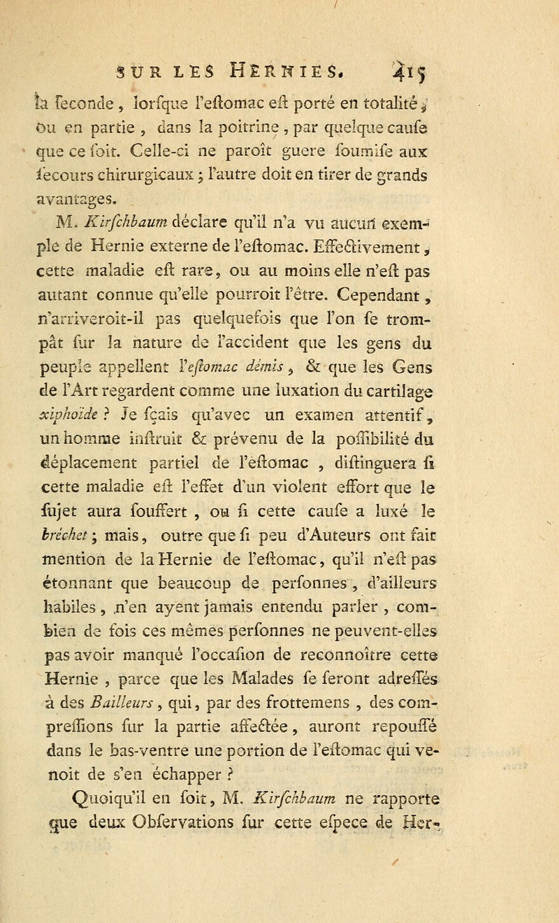 h. Féconde , îorfque Feftomac eft porté en totalité*' Ou en partie , dans la poitrine , par quelque caufe que ce foit. Celle-ci ne paroît guère foumife aux iecours chirurgicaux ; l'autre doit en tirer de grands avantages. Mi Kïrfchbaum déclare qu'il n'a vu aucun êxem-7 pie dé Hernie externe de l'eftomac. Effectivement, cette maladie efl rare, ou au moins elle n'eft pas autant connue qu'elle pourrait l'être. Cependant, n'arriveroit-il pas quelquefois que l'on fe trom- pât fur la nature de l'accident que les gens du peuple appellent Yefiomac démis $ & que les Gens de l'Art regardent comme une luxation du cartilage xiphoïde} Je fçais qu'avec un examen attentif, un homme inftruit & prévenu de la poiîibilité du déplacement partiel de l'eftomac , diftinguera û cette maladie efl l'effet d'un violent effort que le fujet aura fouffert , ou fi cette caufe a luxé le bréchet ; mais, outre que û peu d'Auteurs ont fait mention de la Hernie de l'effomac, qu'il n'eft pas étonnant que beaucoup de perfonnes , d'ailleurs habiles, .n'en ayent jamais entendu parler , com- bien de fois ces mêmes perfonnes ne peuvent-elles pas avoir manqué l'occafion de reconnoître cette Hernie , parce que les Malades fe feront adreiTés à des Bailleurs, qui, par des frottemens , des com- prenions fur la partie affectée, auront repouffé dans le bas-ventre une portion de l'eftomac qui ve- noit de s'en échapper ? Quoiqu'il en foit, M. Kïrfchbaum ne rapporte que deux Obfervations fur cette efpece de Hcr-