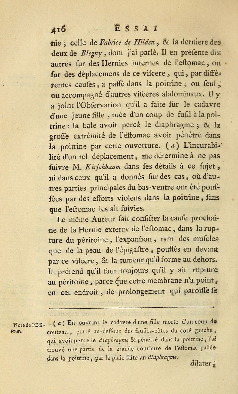 «ie ; celle de Fabrice de Hildxn , & la dernière des deux de BUgny , dont j'ai parlé. Il en préfente dix autres fur des Hernies internes de l'eftomac, ou fur des déplacemens de ce vifcere, qui, par diffé- rentes caufes , a paffé dans la poitrine , ou feul , ou accompagné d'autres vifceres abdominaux. Il y a joint l'Obfervation qu'il a faite fur le cadavre d'une jeune fille , tuée d'un coup de fufd à la poi- trine : la baie avoit percé le diaphragme ; & la groffe extrémité de l'eftomac avoit pénétré dans- la poitrine par cette ouverture, {a) L'incurabï-' lité d'un tel déplacement, me détermine à ne pas fuivre M. Kirfchbaum dans fes détails à ce fujet, ni dans ceux qu'il a donnés fur des cas , où d'au- tres parties principales du bas-ventre ont été pouf- fées par des efforts violens dans la poitrine, fans que l'eftomac les ait fuivies. Le même Auteur fait confifter la caufe prochai- ne de la Hernie externe de l'eftomac, dans la rup- ture du péritoine , l'expanfion, tant des mufcles que de la peau de l'épigaftre s pouffes en devant par ce vifcere,. & la tumeur qu'il forme au dehors. Il prétend qu'il, faut toujours qu'il y ait rupture au péritoine, parce que cette membrane n'a point, en cet endroit, de prolongement qui paroiffe fe Notedel'Edi. ( a ) En 0uvrant Ie cadavre d'une fille morte d'un coup de «cur. couteau , porté au-deffous des fauiïes-côtes du côté gauche , qui avoit percé le diaphragme & pénétré dans la poitrine , j'ai trouvé une partie de la grande courbure de l'eftomac paflee <îans la poitrine ? par la plaie faite au diaphragme, dilater »