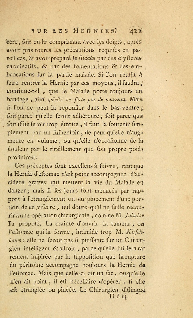 tere, foit en le comprimant avec les doigts , après avoir pris toutes les précautions requifes en pa- reil cas, & avoir préparé le fuccès par des clyfteres carminatifs, & par des fomentations & des • em- brocations fur la partie malade. Si l'on réunit à faire rentrer la Hernie par ces moyens, il faudra ,' continue-tril., que le Malade porte toujours un bandage ,.afin, quelle ne forte pas de nouveau. Maiâ û Ton ne peut la repouner dans le bas-ventre à foit parce qu'elle feroit adhérente, foit parce qu® , fon iffue feroit trop étroite ? il faut la foutenir fim- plement par un fufpenfoir, de peur qu'elle n'aug- mente en volume, ou qu'elle n'occafionne de la douleur par le tiraillement que fon propre poids produiroiu Ces préceptes font excellens à fuivre, tant que la Hernie d'eftomac n'elï point accompagnée d'ac- cidens graves- qui mettent la vie du Malade eo danger ; mais 6 ies- jours font menacés par rap- port à l'étranglement ou.au: pincement d'une por* tion de ce vifcere , nul doute -qu'il ne faille recouv- rir à une opération chirurgicale , comme M. Jaladon l'a propofé. La crainte d'ouvrir la tumeur , on Feftomac qui la forme , intimide trop M. Kirfek<- baum : elle ne feroit pas fi puinante fur un Chirur- gien intelligent & adroit , parce qu'elle lui fera raf rement infpirée par la fuppofition que la rupture du péritoine accompagne toujours la Hernie d« ,1'eftoniac. Mais que celle-ci ait un fac, ou qu'elle n'en ait point, il eft néceffaire d'opérer , û elle £Û étranglée ou pincée. Le Chirurgien diftingufc Ddiij