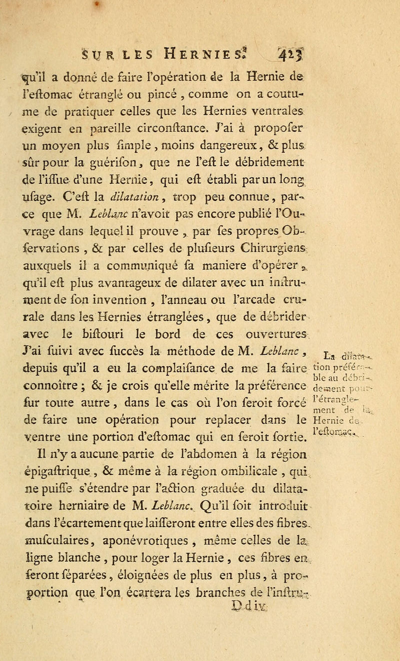 qu'il a donné de faire l'opération de la Hernie de i'eftomac étranglé ou pincé , comme on a coutu- me de pratiquer celles que les Hernies ventrales exigent en pareille circonftance. J'ai à propofer un moyen plus fimple , moins dangereux, & plus sûr pour la guérifon 3 que ne l'eft le débridement de l'iffue d'une Hernie, qui eft établi par un long ufage. C'eft la dilatation , trop peu connue, par-* ce que M. Leblanc n'avoit pas encore publié l'Ou-* vrage dans lequel il prouve 3. par fes propres Ob- servations , & par celles de plufieurs Chirurgiens auxquels il a communiqué fa manière d'opérer % quïl eft plus avantageux de dilater avec un inftru- ment de fon invention , l'anneau ou l'arcade cru- rale dans les Hernies étranglées, que de débrider avec le biftouri le bord de ces ouvertures J'ai fuivi avec fuccès la méthode de M. Leblanc, La ^^ depuis qu'il a eu la compîaifance de nie la faire tionpréférr * o • • , 11 > - 1 < i ble au débr connoitre ; &. je crois quelle mente la préférence dewent po fur toute autre, dans le cas où l'on feroit forcé i'etrang]e^ ment de de faire une opération pour replacer dans le Hernie de ventre Une portion d'eftomac qui en feroit fortie. & 0îr^q< Il n'y a aucune partie de l'abdomen à la région épigaftrique , & même à î-a région ombilicale , qui ne puiffe s'étendre par l'action graduée du dilata- toire herniaire de M. Leblanc, Qu'il foit introduit dans l'écartement que laifferont entre elles des fibres. mufculaires, aponévrotiques , même celles de la- ligne blanche , pour loger la Hernie , ces fibres en, feront féparées, éloignées de plus en plus, à pro- portion que l'on écartera les branches de l'intox * 04.i*
