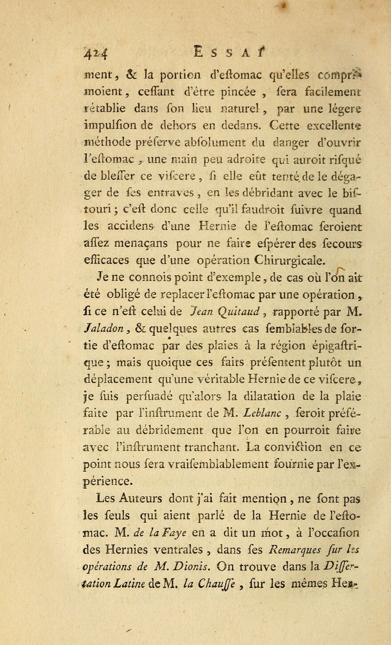 4M Es s Af ment, & la portion d'eftomac qu'elles compr?* inoient, ceffant d'être pincée , fera facilement rétablie dans fon lieu naturel, par une légère impulfion de dehors en dedans. Cette excellents méthode pré fer ve abfo Jument du danger d'ouvrir Feitomac r une main peu adroite qui auroit rifqué de bieiTer ce vifcere , û elle eût tenté de le déga- ger de fes entraves , en les débridant avec le bif- touri ; c'eft donc celle qu'il faudroit fuivre quand les accidens d'une Hernie de i'eftomac feroient affez menaçans pour ne faire efpérer des fecours efficaces que d'une opération Chirurgicale. Je ne connois point d'exemple, de cas où l'on ait été obligé de replacer l'eftomac par une opération , fi ce n'eft celui de Jean Quitaud , rapporté par M. Jaladon, & quelques autres cas femblafefes de for- tie d'eftomac par des plaies à la région épigaftri- que ; mais quoique ces faits présentent plutôt un déplacement qu'une véritable Hernie de ce vifcere, je fuis perfuadé qualors la dilatation de la plaie faite par lïnftrument de M. Leblanc , ièroit préfé- rable au débridement que l'on en pourroit faire avec l'mftrurnent tranchant. La eonvielion en ce point nous fera vraifemblablement fournie par l'ex- périence. Les Auteurs dont j'ai fait mention , ne font pas les feuls qui aient parlé de la Hernie de l'efto- mac. M. de la Faye en a dit un mot, à l'occafion des Hernies ventrales , dans fes Remarques fur Us opérations de M. Dionis. On trouve dans la Dijfer- tat'wn Latine de M. la Chauffe , fur les mêmes He&-