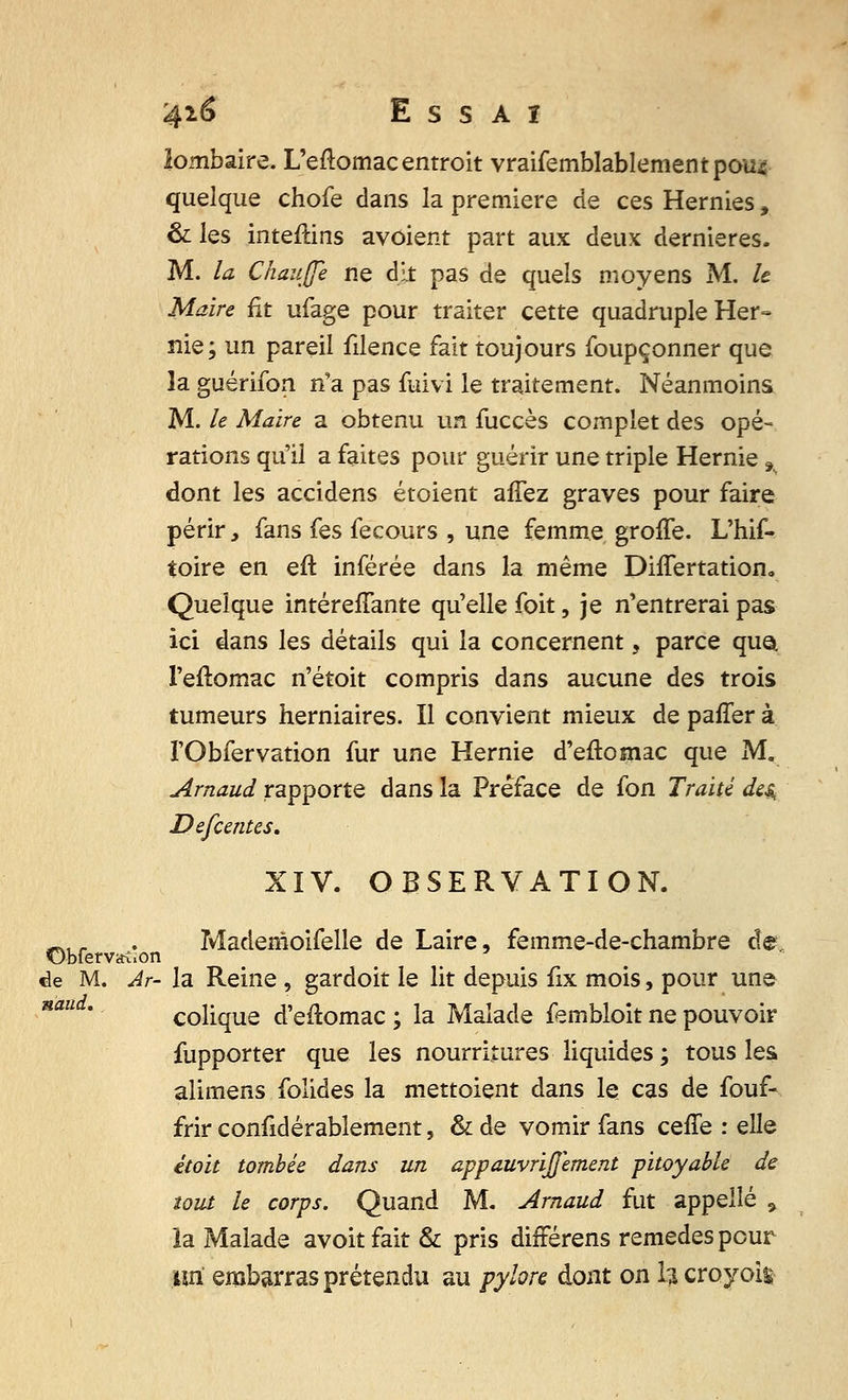 lombaire. L'eflomacentroit vraifemblablementpou* quelque chofe dans la première de ces Hernies, & les inteftins avoient part aux deux dernières. M. la Chauffe ne dit pas de quels moyens M. k Maire fit ufage pour traiter cette quadruple Her- nie; un pareil filence fait toujours foupçonner que la guérifon n'a pas fuivi le traitement. Néanmoins M. le Maire a obtenu un fuccès complet des opé- rations qu'il a faites pour guérir une triple Hernie,. dont les accidens étoient affez graves pour faire périr, fans fes fecours , une femme groffe. L'hif- toire en eft inférée dans la même DhTertation. Quelque intéreiTante qu'elle foit, je n'entrerai pas ici dans les détails qui la concernent, parce qua. l'eftomac n'étoit compris dans aucune des trois tumeurs herniaires. Il convient mieux de paffer à I'Obfervation fur une Hernie d'eftomac que M. Arnaud rapporte dans la Préface de fon Traité des, Defcentes, XIV. OBSERVATION. w,. . Madenîoifelle de Laire, femme-de-chambre de de M. Ar- la Reine , gardoit le lit depuis fix mois, pour une colique d'eftomac ; la Malade fembloit ne pouvoir fupporter que les nourritures liquides; tous les alimens folides la mettoient dans le cas de fouf- frir confidérablement, & de vomir fans ceffe : elle étoit tombée dans un appauvrijjement pitoyable de tout le corps. Quand M. Arnaud fut appelle .> la Malade avoitfait& pris différens remèdes pour lui embarras prétendu au pylore dont on h croyoig