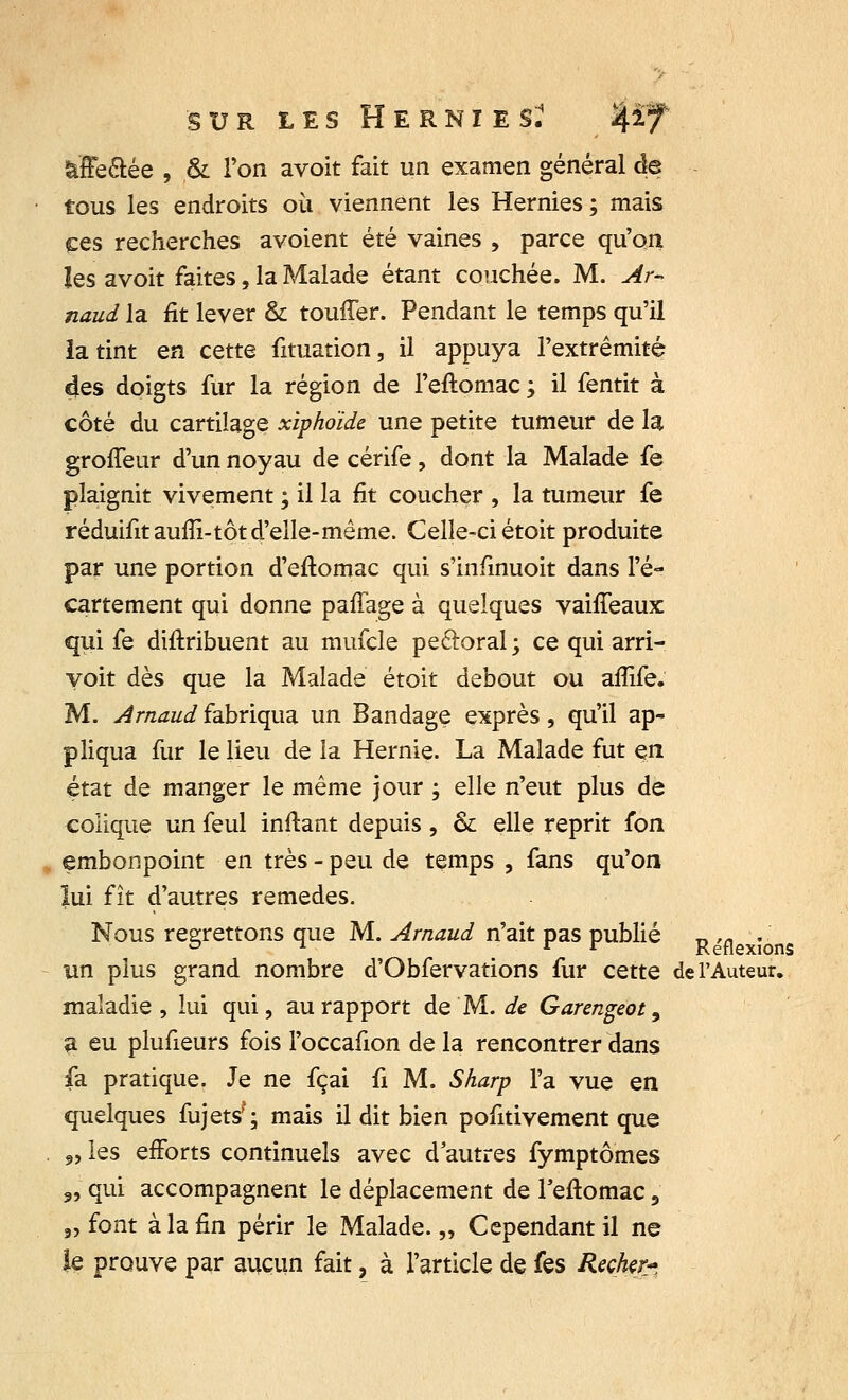 àffe&ée , & l'on avoit fait un examen général de tous les endroits où viennent les Hernies ; mais ces recherches avoient été vaines , parce qu'on les avoit faites, la Malade étant couchée. M. Ar- naud la fit lever & touffer. Pendant le temps qu'il la tint en cette fituation, il appuya l'extrémité 4es doigts fur la région de l'eflomac ; il fentit à côté du cartilage xiphoïde une petite tumeur de la groffeur d'un noyau de cérife, dont la Malade fe plaignit vivement ; il la fit coucher , la tumeur fe réduifitaufîi-tôt d'elle-même. Celle-ci étoit produite par une portion d'eftomac qui s'infinuoit dans l'é- cartement qui donne paffage à quelques vaiffeaux qui fe distribuent au mufcle pectoral ; ce qui arri- voit dès que la Malade étoit debout ou affife. M. Arnaud fabriqua un Bandage exprès, qu'il ap- pliqua fur le lieu de la Hernie. La Malade fut en état de manger le même jour ; elle n'eut plus de colique un feul initant depuis , & elle reprit fon , embonpoint en très - peu de temps , fans qu'on lui fît d'autres remèdes. Nous regrettons que M. Arnaud n'ait pas publié R ,fl . un plus grand nombre d'Obfervations fur cette de l'Auteur, maladie, lui qui, au rapport de M. de Garengeot, a eu plufieurs fois l'occafion de la rencontrer dans fa pratique. Je ne fçai û M. Sharp l'a vue en quelques fujets'; mais il dit bien pofitivement que 9, les efforts continuels avec d'autres fymptômes 9, qui accompagnent le déplacement de Feftomac, „ font à la fin périr le Malade. „ Cependant il ne le prouve par aucun fait, à l'article de fes Recher*