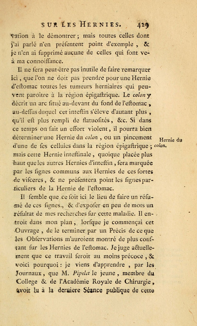 dation à le démontrer ; mais toutes celles dont j'ai parlé n'en préfentent point d'exemple , & je n'en ai fupprimé aucune de celles qui font ve- à ma connoiffance. Il ne fera peut-être pas inutile de faire remarquer ici, que l'on ne doit pas prendre pour une Hernie d'eftomac toutes les tumeurs herniaires qui peu- Vent paroître à la région épigaftrique. Le colon y décrit un arc fitué au-devant du fond de l'eftomac * au-deffus duquel cet inteftin s'élève d'autant plus , qu'il efï plus rempli de flatuofités, &c. Si dans ce temps on fait un effort violent, il pourra bien déterminer une Hernie du colon , ou un pincement Hernie da d'une de fes cellules dans la région épigaftrique ; coloiu niais cette Hernie inteftinale , quoique placée plus liaut que ies autres Hernies d'inteftin , fera marquée par les figues communs aux Hernies de ces fortes de vifceres, & ne préfentera point les figues par- ticuliers de la Hernie de l'eftomac. Il femble que ce foit ici le lieu de faire un réfu- jné de ces fignes, & d'expofer en peu de mots un réfultat de mes recherches fur cette maladie. Il en- , troit dans mon plan, lorfque je commençai cet Ouvrage , de le terminer par un Précis de ce que les Obfervations m'auroient montré de plus conf- iant fur les Hernies de l'eftomac. Je juge actuelle- ment que ce travail feroit au moins précoce , & voici pourquoi : je viens d'apprendre , par les Journaux, que M. Pipelette jeune , membre du Collège &. de l'Académie Royale de Chirurgie, fcvok lu à la dernière Séance publique de cette
