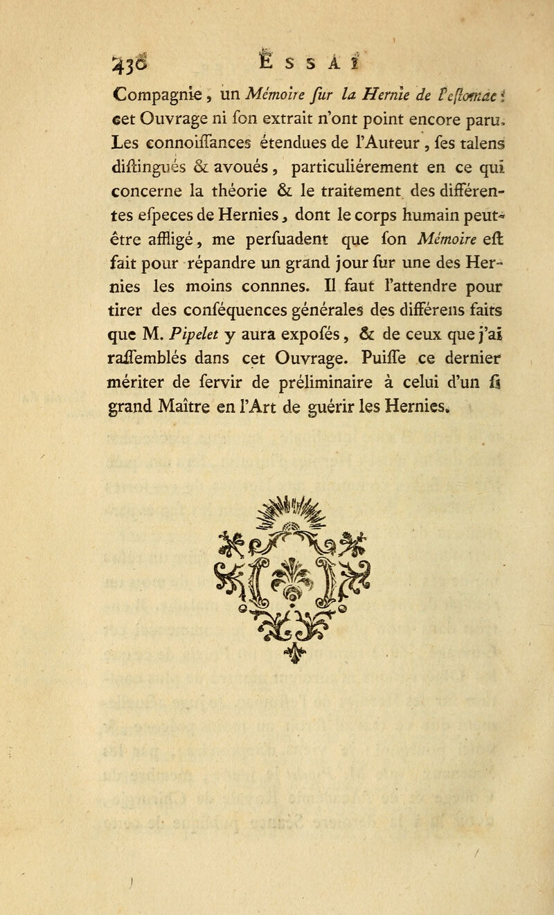 Compagnie , un Mémoire fur la Hernie de Fcflomac i eet Ouvrage ni fon extrait n'ont point encore paru, Les connohTances étendues de l'Auteur , fes talens «Mingués & avoués , particulièrement en ce qui concerne la théorie & le traitement des différen- tes efpeces de Hernies, dont le corps humain peut~ être affligé, me perfuadent que fon Mémoire eft fait pour répandre un grand jour fur une des Her- nies les moins connnes. Il faut l'attendre pour tirer des conféquences générales des différens faits que M. Pipelet y aura expofés, & de ceux que j'ai raiTemblés dans cet Ouvrage. Puiffe ce dernier mériter de fervir de préliminaire à celui d'un f$ grand Maître en l'Art de guérir les Hernies. ^ **** 4fa !«?