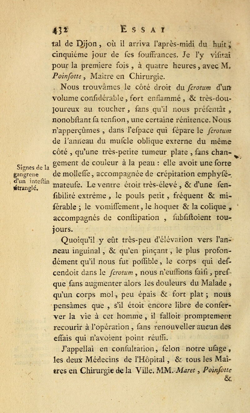 tal de Dijon, où il arriva l'après-midi du huit i cinquième jour de fes fouffrances. Je l'y vifitai pour la première fois , à quatre heures, avec M. Poinfotte ? Maître en Chirurgie. Nous trouvâmes,le côté droit du fcrotum d'un volume considérable, fort enflammé , & très-dou- loureux au toucher, fans qu'il nous préfentât , nonobflant fa tenfion, une certaine rénitence. Nous n'apperçûmes , dans l'efpace qui fépare le fcrotum de l'anneau du mufcle oblique externe du même côté , qu'une très-petite tumeur plate , fans chan- c. , , sèment de couleur à la peau : elle avoit une forte Signes de la ° f gangrené de molleffe, accompagnée de crépitation emphyfé- ptrwifflé? m rnateu^e- Le ventre étoit très-élevé , & d'une fen- fibilité extrême, le pouls petit, fréquent & mi- férable ; le vomhTement, le hoquet & la colique * accompagnés de confïipation , fubfiftoient tou- jours. Quoiqu'il y eût très-peu d'élévation vers l'an- neau inguinal, & qu'en pinçant, le plus profon- dément qu'il nous fut poffible, le corps qui def- cendoit dans le fcrotum, nous n'euffions faifi, pref - que fans augmenter alors les douleurs du Malade 5 qu'un corps mol, peu épais & fort plat; nous pensâmes que , s'il étoit encore libre de confer- ver la vie à cet homme, il falloit promptement recourir à l'opération, fans renouveller aucun des effais qui n'avoïent point réuffi. J'appellai en confultation, félon notre ufage, les deux Médecins de l'Hôpital, & tous les Maî- tres en Chirurgie de la Ville, MM. Maret, Poinfotte &