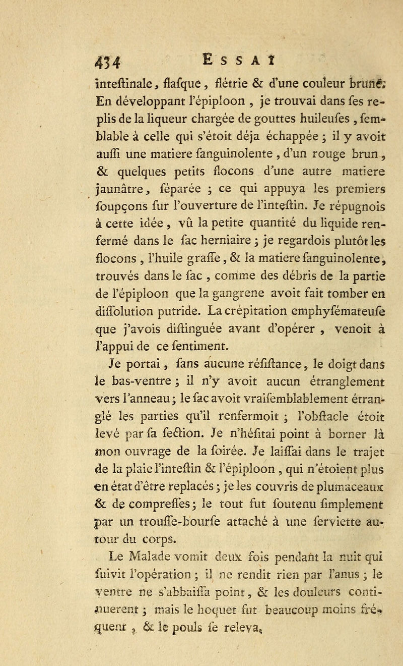 inteftinale, flafque, flétrie & d'une couleur brune; En développant l'épipîoon , je trouvai dans fes re- plis de la liqueur chargée de gouttes huileufes , fem- blable à celle qui s'étoit déjà échappée ; il y avoit auffi une matière fanguinolente , d'un rouge brun , & quelques petits flocons d'une autre matière jaunâtre, féparée ; ce qui appuya les premiers foupçons fur l'ouverture de l'intçftin. Je répugnois à cette idée , vu la petite quantité du liquide ren- fermé dans le fac herniaire ; je regardois plutôt les flocons , l'huile graffe, & la matière fanguinolente, trouvés dans le fac , comme des débris de la partie de l'épipîoon que la gangrené avoit fait tomber en dhTolution putride. La crépitation emphyfémateufe que j'avois distinguée avant d'opérer , venoit à l'appui de ce fentiment. Je portai, fans aucune réMance, le doigt dans le bas-ventre ; il n'y avoit aucun étranglement vers Panneau; le fac avoit vraifemblabîement étran* glé les parties qu'il renfermoit ; l'obftacle étoit levé par fa fe&ion. Je n'héfitai point à borner là mon ouvrage de la foirée. Je laiffai dans le trajet de la plaie l'intefHn & l'épipîoon , qui n'étoient plus «n état d'être replacés ; je les couvris de plumaceaux & de compreffes ; le tout fut foutenu fimplement par un trouffe-bourfe attaché à une ferviette au- tour du corps. Le Malade vomit deux fois pendant la nuit qui fuivit l'opération ; il ne rendit rien par l'anus ; le ventre ne s'abbaiffa point, & les douleurs conti- nuèrent ; mais le hoquet fut beaucoup moins fré* guent ? & le pouls fe releva^