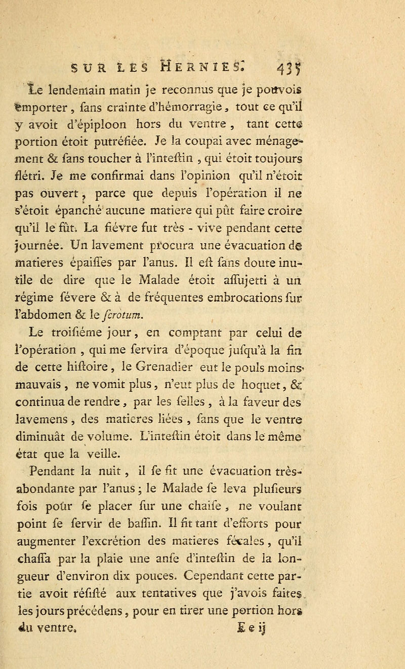 ÏLe lendemain matin je reconnus que je pottvois emporter , fans crainte d'hémorragie, tout ce qu'il y avoit d'épiploon hors du ventre , tant cette portion étoit putréfiée. Je la coupai avec ménage* ment & fans toucher à l'intérim ? qui étoit toujours flétri. Je me confirmai dans l'opinion qu'il n'étoit pas ouvert, parce que depuis l'opération il ne s'étoit épanché aucune matière qui pût faire croire qu'il le fut-. La fièvre fut très - vive pendant cette journée. Un lavement procura une évacuation de matières épaiffes par l'anus. Il eft fans doute inu- tile de dire que le Malade étoit affujetti à un régime févere & à de fréquentes embrocations fur l'abdomen & le fcrotum. Le troifiéme jour, en comptant par celui de l'opération , qui me fervira d'époque jufqu'à la fin de cette hifïoire, le Grenadier eut le pouls moins^ mauvais , ne vomit plus, n'eut plus de hoquet, & continua de rendre, par les feiles , à la faveur des lavemens , des matières liées , fans que le ventre diminuât de volume. Lïnteftin étoit dans le même état que la veille. Pendant la nuit, il fe fit une évacuation très- abondante par l'anus ; le Malade fe leva plufieurs fois pour fe placer fur une chaîfe, ne voulant point fe fervir de baffin. Il fit tant d'efforts pour augmenter l'excrétion des matières fécales, qu'il chaffa par la plaie une anfe d'inteflin de la lon- gueur d'environ dix pouces. Cependant cette par- tie avoit réfifté aux tentatives que j'avois faites, les jours précédens, pour en tirer une portion hors du ventre, E s ij