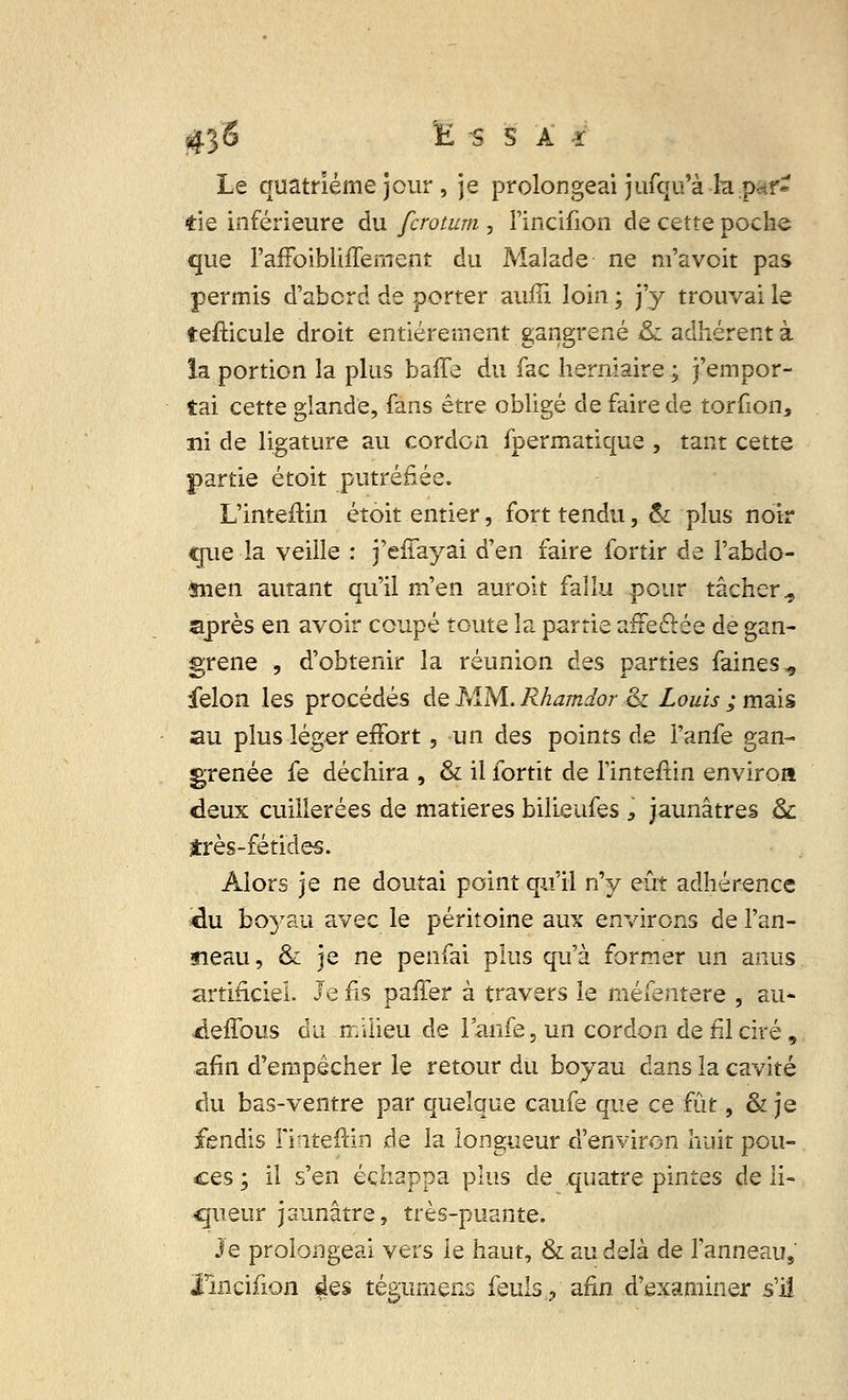 Le quatrième jour , je prolongeai jufqu'à la. par* de inférieure du fcrotum , l'incifion de cette poche que l'affoibliffement du Malade ne m'avoit pas permis d'abord de porter auiîi loin ; j'y trouvai le tefticule droit entièrement gangrené &l adhérent à la portion la plus baffe du fac herniaire ; j'empor- tai cette glande, fans être obligé de faire de torfion, ni de ligature au cordon fpermatique , tant cette partie étoit putréfiée. L'inteftin étoit entier, fort tendu, & plus noir que la veille : j'effayai d'en faire fortir de l'abdo- snen autant qu'il m'en aurolt fallu pour tâcher., après en avoir coupé toute la partie affeâée de gan- grené , d'obtenir la réunion des parties faines., félon les procédés de MM. Rhamdor ,& Louis ; mais au plus léger effort, un des points de l'anfe gan- grenée fe déchira , & il fortit de Tinteffin environ deux cuillerées de matières bilieufes , jaunâtres &: très-fétides. Alors je ne doutai point qu'il n'y eût adhérence «lu boyau avec le péritoine aux environs de l'an- neau, & je ne penfai plus qu'à former un anus artificiel. Je fis paffer à travers le méfentere , au* -deffous du milieu de l'anfe, un cordon de fil ciré, afin d'empêcher le retour du boyau dans la cavité du bas-ventre par quelque caufe que ce fût, & je fendis i'inteftin de la longueur d'environ huit pou- ces ; il s'en échappa plus de quatre pintes de li- queur jaunâtre, très-puante. Je prolongeai vers le haut, & au âdk de F anneau, l'incifion des tégimiens feuls? afin d'examiner s'il