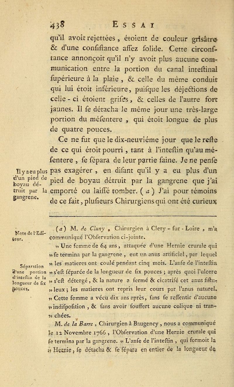 qu'il avoit rejettées , étoient de couleur grisâtre & d'une confiance affez folide. Cette circons- tance annonçoit qu'il n'y avoit plus aucune com- munication entre la portion du canal inteitinal fupérieure à la plaie , & celle du même conduit qui lui étoit inférieure, puifque les déjeclions de celle - ci étoient grifës, & celles de l'autre fort jaunes. Il fe détacha le même jour une très-large portion du méfentere , qui étoit longue de plus de quatre pouces. Ce ne fut que le dix-neuviéme jour que le refis de ce qui étoit pourri, tant à l'inte&in qu'au mé- fentere , fe fépara de leur partie faine. Je ne penfe îîyaeuplus pas exagérer , en difant qu'il y a eu plus d'un bo*a pIdé °e P*ec* ^e koyau détruit par la gangrené que j'ai trait par la emporté ou lahTé tomber. ( a ) J'ai pour témoins gangrené. , c • , r >-,, . .'.',, 9 ° de ce Jtait, piulieurs Chirurgiens qui ont ete curieux (a) M. de Cluny , Chirurgien à Cîery - fur - Loire » m\ Nctedel'Edî- . , „■ . ... 4eyro communique I (Jbiervation ci-jointe. » Une femme de 64 ans , attaquée d'une Hernie crurale qui *> fe termina par la gangrené , eut un anus artificiel, par lequel -, , y, les matières ont coulé pendant cinq mois. L'anfe de l'inteftia. Séparation r l el'une portion » s'eft féparée de la longueur de fix pouces ; après quoi l'ulcère longueur de*fix  s'e** detergé , & la nature a fermé & cicatrifé cet anus Mu* pouces. }»leux; les matières ont repris leur cours par l'anus naturel. » Cette femme a vécu dix ans après, fans fe refTentir d'aucune » indifpofition , & fans avoir foufFert aucune colique ni tran- sir chées. M. de la Barre , Chirurgien à Baugency , nous a communiqué le 12 Novembre 1766 , l'Obfervation d'une Hernie crurale qui fe termina par la gangrené. «< L'anfe de l'inteftin , qui formoit la s* Hernie, fe détacha & fe fépara en entier de la longueur d&