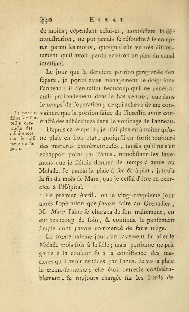 de moins ; cependant celui-ci , nonobftant la dé- monitration, ne put jamais fe réfoudre à fe comp- ter parmi les morts , quoiqu'il eût vu très-diftinc- tement qu'il avoit perdu environ un pied du canal inteftinal. Le jour que la dernière portion gangrenée s'en fépara , je portai avec ménagement le doigt fous l'anneau : il s'en fallut beaucoup qu'il ne pénétrât aufîi profondément dans le bas-ventre, que dans le temps de l'opération ; ce qui acheva de me con-- La portion vaincre que la portion faine de l'inteftin avoit con- tefiîn cou- tra&é des adhérences dans le voifinage de l'anneau. trafle. des Depuis ce temps-là, je n'ai dIus eu à traiter qu'u- adherences \ , . ,. „ . dansîevoifi- ne plaie en bon état, quoiqu'il en fortît toujours seau C C1 ^ ^es niat^eres e^crémenteufes , tandis qu'il ne s'en échappoit point par l'anus, nonobstant les lave- mens que je faifois donner de temps à autre au Malade. Je paniai la plaie à fec & à plat s jufqu'à la fin du mois de Mars, que je cefTai d'être en exer- cice à l'Hôpital. Le premier Avril, ou le vingt-cinquième jour après l'opération que j'avois faite au Grenadier , M. Maret l'aîné fe chargea de fon traitement, en eut beaucoup de foin , & continua le parlement fimple dont j'avois commencé de faire ufage. Le trente-fixiéme jour, un lavement fit aller le Malade trois fois à la felie ; mais perfonne. ne prit garde à la couleur & à la confiftance des ma- tières qu'il avoit rendues par l'anus. Je vis la plaie le trente-fepiiéme ; elle étoit rétrecie confidéra- blçment, ck toujours chargée fur les bords de