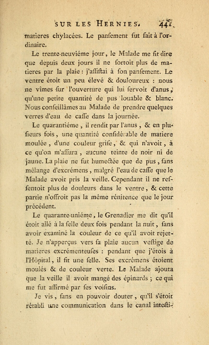 matières chylacées. Le panfement fut fait à l'or- dinaire. Le trente-neuvième jour, le Malade me fit dire que depuis deux jours il ne fortoit plus de ma- tières par la plaie : j'affiftai à fon panfement. Le ventre étoit un peu élevé & douloureux : nous ne vîmes fur l'ouverture qui lui fervoit d'anus^ qu'une petite quantité de pus louable & blanc. Nous confeillâmes au Malade de prendre quelques verres d'eau de caffe dans la journée. Le quarantième , il rendit par l'anus , & en plu-» fieurs fois, une quantité confidérable de matière moulée, d'une couleur grife, & qui n'avoit, a ce qu'on m'aiTura , aucune teinte de noir ni de jaune. La plaie ne fut humeâée que de pus , fans mélange d'excrémens , malgré l'eau de caffe que le Malade avoir pris la veille. Cependant il ne ref- fentoit plus de douleurs dans le ventre, & cette partie n'offroit pas la même rénitence que le jour précédent. Le quarante-unième 3 le Grenadier me dit qu'il étoit allé à la feile deux fois pendant la nuit, fans avoir examiné la couleur de ce qu'il avoit rejet- té. Je n'apperçus vers fa plaie aucun veftige de matières excrémenteufes : pendant que j'étois à l'Hôpital, il fit une felle. Ses excrémens étoient moulés & de couleur verte. Le Malade ajouta que la veille il avoit mangé des épinards ; ce qui me fut affirmé par fes voifins. Je vis , fans en pouvoir douter , qu'il s'étoit rétabli une communication dans le canal inteftî-'