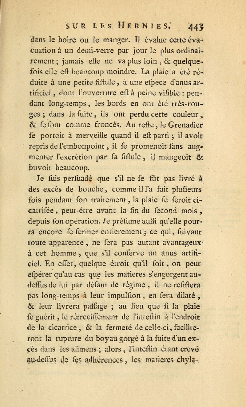 «lans le boire ou le manger. Il évalue cette éva- cuation à un demi-verre par jour le plus ordinai- rement ; jamais elle ne va plus loin , & quelque- fois elle eft beaucoup moindre. La plaie a été ré- duite à une petite fïftule , à une efpece d'anus ar- tificiel , dont l'ouverture eft à peine vifible : pen- dant long-temps, les bords en ont été très-rou- ges ; dans la fuite, ils ont perdu cette couleur s & fe font comme froncés. Au refte, le Grenadier fe portoit à merveille quand il eft parti ; il avoit repris de l'embonpoint, il fe promenoit fans aug- menter l'excrétion par fa fïftule , il mangeoit & buvoit beaucoup. Je fuis perfuadé que s'il ne fe fût pas livré à des excès de bouche, comme il l'a fait plufieurs fois pendant fon traitement, la plaie fe feroit ci- catrifée, peut-être avant la fin du fécond mois , depuis fon opération. Je préfume auflî qu'elle pour- ra encore fe fermer entièrement ; ce qui, fuivant toute apparence, ne fera pas autant avantageux- à cet homme -, que s'il conferve un anus artifi- ciel. En effet, quelque étroit qu'il foit, on peut efpérer qu'au cas que les matières s'engorgent au- deffus de lui par défaut de régime , il ne refiftera pas long-temps à leur impulfion, en fera dilaté, & leur livrera paffage ; au lieu que û la plaie fe guérit, le rétrecinement de l'inteftin à l'endroit de la cicatrice, & la fermeté de celle-ci, facilite- ront la rupture du boyau gorgé à la fuite d'un ex- cès dans les aîimens ; alors , l'inteftin étant crevé