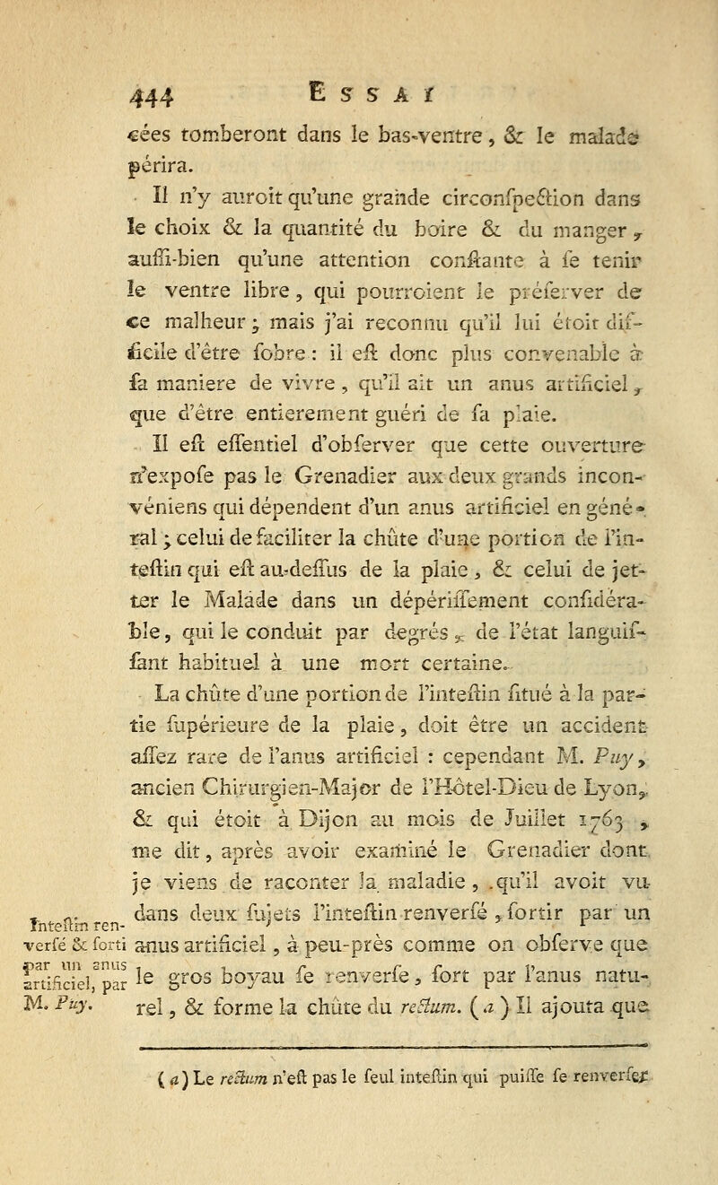 cées tomberont dans le bas-ventre, & le malade périra. Il n'y auroït qu'une grande circonfpe&ion dans îe choix & la quantité du boire & du manger y aurîi-bien qu'une attention confiante à fe tenir îe ventre libre, qui pourroient le préferver de ce malheur; mais j'ai reconnu qu'il lui éfoit dif- ficile d'être fobre : il efl donc plus convenable à £a manière de vivre, qu'il ait un anus artificiel r que d'être entièrement guéri de fa plaie. II erl effentiel d'obferver que cette ouverture nfexpofe pas le Grenadier aux deux grands incon- véniens qui dépendent d'un anus artificiel en gêné». rai ; celui de faciliter la chute d?une portion de Fin- teftin qui efl au^deffus de la plaie > & celui de jet- ter le Malade dans un dépériiïement considéra- ble , qui le conduit par degrés % de l'état languif- fànt habituel à une mort certaine. La chute d'une portion de Finteftin fitué à la par- tie Supérieure de la plaie, doit être un accident aiTez rare de l'anus artificiel : cependant M. Puyy ancien Chirurgien-Major de l'H-ôtel-Dieu de Lyon9: &i qui étoit à Dijon au mois de Juillet 1763 % me dit, après avoir examiné le Grenadier dont je viens de raconter Ja maladie , .qu'il avoit vu - -. dans deux'fuiets l'inteftinrenverfé ,fortir par un verfé & forti anus artificiel, à peu-près comme on obferve que ïrSficîelf par ie §ros boyau fe renverfe, fort par l'anus natu- M. Fuy. re\ 9 & forme la chute du regum. ( a ) Il ajouta que ( a ) Le rectum n'eft pas îe feul inteïtin qui puiffe fe renverfej?