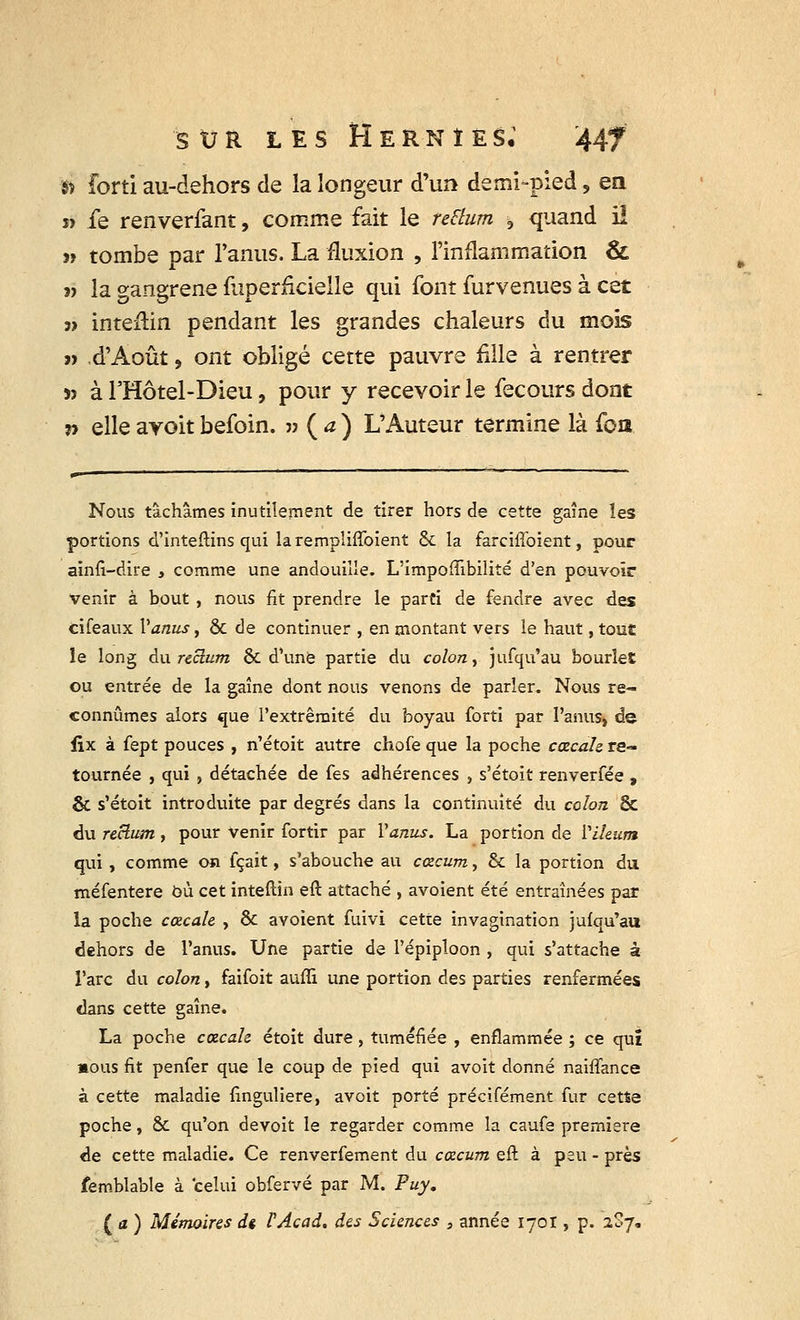» forti au-dehors de la longeur d'un demi-pied, en » fe renverfant, comme fait le reftum 3 quand il « tombe par l'anus. La fluxion , l'inflammation & » la gangrené fuperiicielle qui font ûirvenues à cet m inteiHn pendant les grandes chaleurs du mois « .d'Août, ont obligé cette pauvre fille à rentrer » à FHôtel-Dieu, pour y recevoir le fecours dont » elle ayoit befoin. » ( a ) L'Auteur termine là foa Nous tâchâmes inutilement de tirer hors de cette gaine les portions d'inteftins qui larempîiffoient & la farciffoient, pour ainfi-dire , comme une andouille. L'impoffibilité d'en pouvoir venir à bout, nous fit prendre le parti de fendre avec des cifeaux Vanus, & de continuer , en montant vers le haut, tout le long au. rectum & d'une partie du colon, jufqu'au bourîet ou entrée de la gaine dont nous venons de parler. Nous re- connûmes alors que l'extrémité du boyau forti par l'anus, de fix à fept pouces , n'étoit autre chofe que la poche cœcale re- tournée , qui , détachée de fes adhérences , s'étoit renverfée , & s'étoit introduite par degrés dans la continuité du colon & du rectum, pour venir fortir par Vanus. La portion de Yileum qui, comme on fçait, s'abouche au cœcum, & la portion du méfentere où cet inteftin eft. attaché , avoient été entraînées par la poche cœcale , & avoient fuivi cette invagination jufqu'au dehors de l'anus. Une partie de l'épiploon , qui s'attache à l'arc du colon, faifoit auffi une portion des parties renfermées dans cette gaine. La poche cœcale étoit dure, tuméfiée , enflammée ; ce qui nous fit penfer que le coup de pied qui avoit donné naiffance à cette maladie finguliere, avoit porté précifément fur cette poche, & qu'on devoit le regarder comme la caufe première de cette maladie. Ce renverfement du cœcum eft à peu - près femblable à celui obfervé par M. Fuy. ( a ) Mémoires dt PAcad. des Sciences , année 1701, p. 2S7.