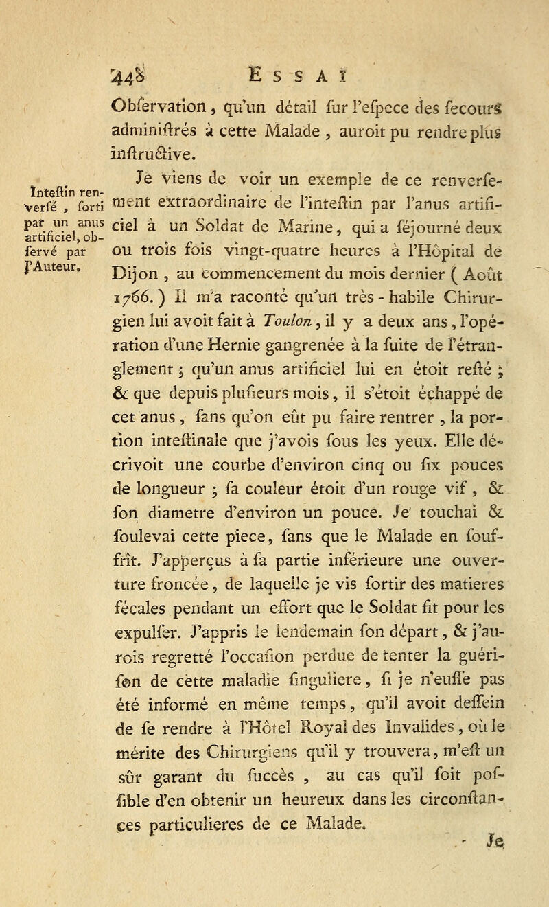 Observation , qu'un détail fur Fefpece des fecourS adminiftrés à cette Malade , auroit pu rendre plus inftru&ive. Je viens de voir un exemple de ce renverfe- ïnteftin ren- ,. . - .,. * verfë , forti ment extraordinaire de l'inteflin par l'anus artifi- par un anus cjei £ un Soldat de Marine, quia féiourné deux artificiel, ob- è ' > > fervé par ou trois fois vingt-quatre heures à l'Hôpital de I uteur. Dijon , au commencement du mois dernier ( Août 1766.) Il m'a raconté qu'un très-habile Chirur- gien lui avoit fait à Toulon, il y a deux ans, l'opé- ration d'une Hernie gangrenée à la fuite de l'étran- glement ; qu'un anus artificiel lui en étoit refté ; & que depuis plufieurs mois, il s'étoit échappé de cet anus ,- fans qu'on eût pu faire rentrer , la por- tion inteftinale que j'avois fous les yeux. Elle dé- crivoit une courbe d'environ cinq ou fix pouces de longueur ; fa couleur étoit d'un rouge vif , Si fon diamètre d'environ un pouce. Je touchai & foulevai cette pièce, fans que le Malade en fouf- frît. J'ap|3erçus à fa partie inférieure une ouver- ture froncée, de laquelle je vis fortir des matières fécales pendant un effort que le Soldat fit pour les expulfer. J'appris le lendemain fon départ, &j'au- rois regretté l'occailon perdue de tenter la guéri- f©n de cette maladie finguiiere, fi je n'euffe pas été informé en même temps, qu'il avoit deffein de fe rendre à l'Hôtel Royal des Invalides , où le mérite des Chirurgiens qu'il y trouvera, m'efl un sûr garant du fuccès , au cas qu'il foit pof- fible d'en obtenir un heureux dans les circonftan- ces particulières de ce Malade,