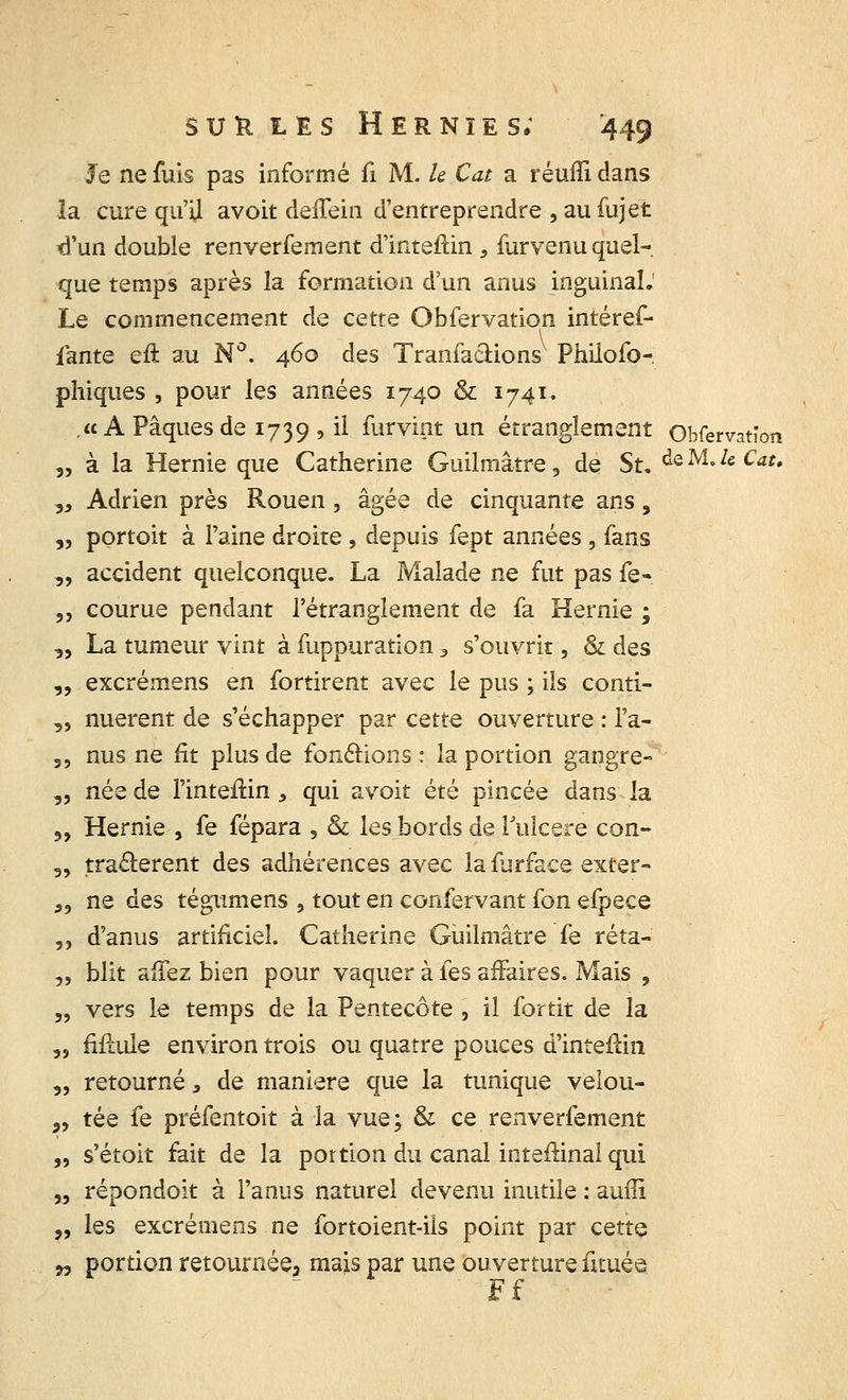 Je ne fuis pas informé û M. h Cat a réuffi dans la cure qu'il avoit deffein d'entreprendre , au fujet tl'un double renverfement d'inteftin 9 furvenu quel- que temps après la formation d'un anus inguinal.' Le commencement de cette Obfervation intéref- fante eft au N°. 460 des Tranfacfcions Philofo- phiques , pour les années 1740 & 1741, .«A Pâques de 1739 , il furvint un étranglement Obfervation „ à la Hernie que Catherine Guilmâtre, de Su teMMCat, „ Adrien près Rouen, âgée de cinquante ans, „ portoit à l'aine droite , depuis fept années , fans „ accident quelconque. La Malade ne fut pas fe- „ courue pendant l'étranglement de fa Hernie ; „ La tumeur vint à fuppuration 3 s'ouvrit, & des „ excrémens en fortirent avec le pus ; ils conti- „ nuerent de s'échapper par cette ouverture : l'a-. ,, nus ne fit plus de fonctions : la portion gangre- „ née de l'intefHn, qui avoit été pincée dans la „ Hernie , fe fépara , & les bords de l'ulcère con- „ traâerent des adhérences avec lafurface exter- „ ne des tégumens , tout en confervant ion efpece ,, d'anus artificiel. Catherine Guilmâtre fe réta- „ blit affez bien pour vaquer à les affaires. Mais , „ vers le temps de la Pentecôte , il fortit de la „ Mule environ trois ou quatre pouces d'inteftin „ retourné, de manière que la tunique velou- „ tée fe préfentoit à la vue; & ce renverfement „ s'étoit fait de la portion du canal inteffinal qui „ répondoit à l'anus naturel devenu inutile : auffi „ les excrémens ne fortoient-ils point par cette w portion retournée, mais par une ouverture fituée Ff