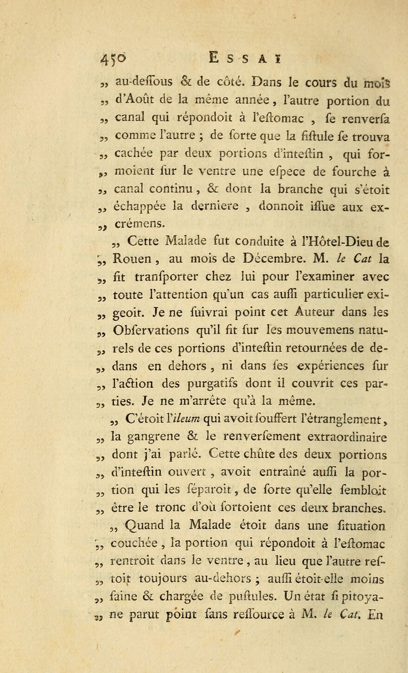 3, au-deiTous & de côté. Dans le cours du mois „ d'Août de la même année, l'autre portion du „ canal qui répondoit à l'eftomac , fe renverfa „ comme l'autre ; de forte que la Mule fe trouva „ cachée par deux portions d'inteilin , qui for- 9y moient fur le ventre une efpece de fourche à „ canal continu, & dont la branche qui s'étoit 3J échappée la dernière , donnoit iffue aux ex- 5, crémens. „ Cette Malade fut conduite à l'Hôtel-Dieu de ?, Rouen , au mois de Décembre. M. le Cat la 3, fit tranfporter chez lui pour l'examiner avec „ toute l'attention quun cas aufîi particulier exi- 3, geoit. Je ne fui vrai point cet Auteur dans les 5, Obfervations qu'il fit fur les mouvemens natu- 3, rels de ces portions d'inteftin retournées de de- 9> dans en dehors , ni dans fes expériences fur 5, l'aclion des purgatifs dont il couvrit ces par- 3, ties. Je ne m'arrête qu'à la même. „ C'étoit Yileum qui avoit fouffert l'étranglement, D3 la gangrené & le renverfement extraordinaire 3, dont j'ai parlé. Cette chute des deux portions a, d'inteftin ouvert , avoit entraîné auffi la por- 33 tion qui les féparoit ? de forte qu'elle fembloit 3, être le tronc d'où fortoient ces deux branches. 3, Quand la Malade étoit dans une fituation ,3 couchée, la portion qui répondoit à l'eilomac 5, rentroit dans le ventre , au lieu que l'autre ref- 33 toit toujours au-dehors ; auffi étoit-elle moins p, faine & chargée de puftules. Un état fi pitoya- î5 ne parut point fans reffource à M, le Çau En